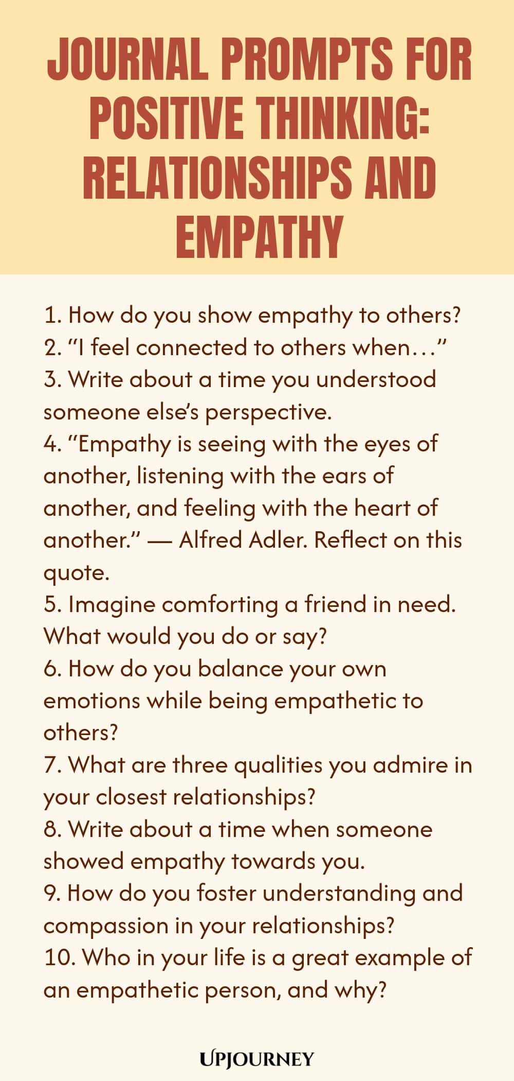 Journal Prompts for Positive Thinking: Relationships and Empathy 1. How do you show empathy to others? 2. “I feel connected to others when…” 3. Write about a time you understood someone else’s perspective. 4. “Empathy is seeing with the eyes of another, listening with the ears of another, and feeling with the heart of another.” — Alfred Adler. Reflect on this quote. 5. Imagine comforting a friend in need. What would you do or say? 6. How do you balance your own emotions while b...