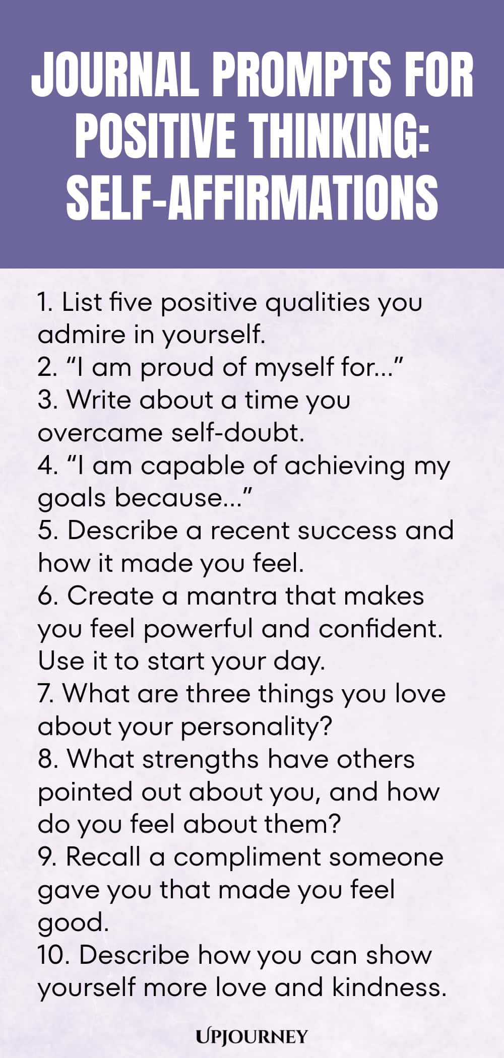 Journal Prompts for Positive Thinking: Self-Affirmations 1. List five positive qualities you admire in yourself. 2. “I am proud of myself for…” 3. Write about a time you overcame self-doubt. 4. “I am capable of achieving my goals because…” 5. Describe a recent success and how it made you feel. 6. Create a mantra that makes you feel powerful and confident. Use it to start your day. 7. What are three things you love about your personality? 8. What strengths have others pointed ...
