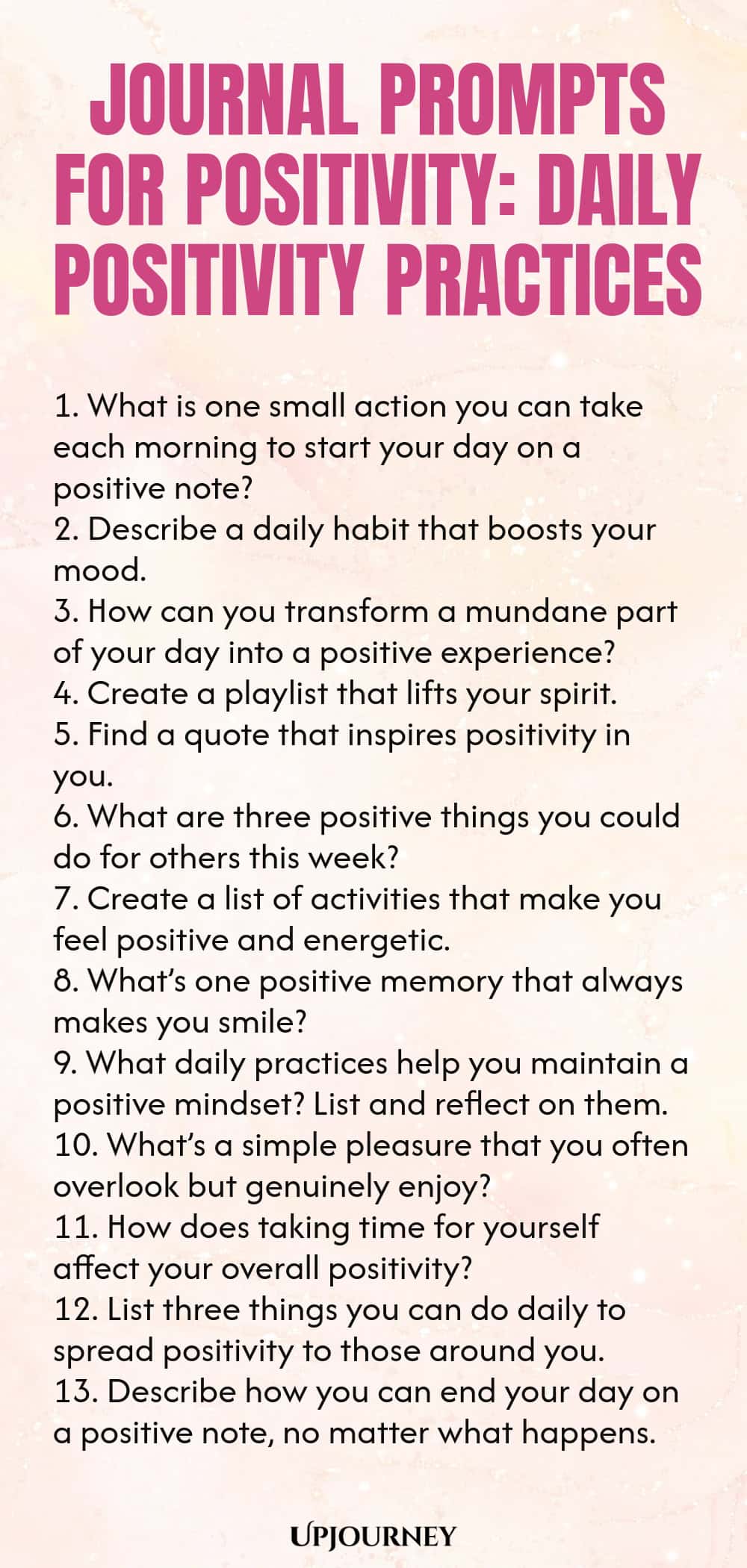 Journal Prompts for Positivity: Daily Positivity Practices 1. What is one small action you can take each morning to start your day on a positive note? 2. Describe a daily habit that boosts your mood. 3. How can you transform a mundane part of your day into a positive experience? 4. Create a playlist that lifts your spirit. 5. Find a quote that inspires positivity in you. 6. What are three positive things you could do for others this week? 7. Create a list of activities that ma...