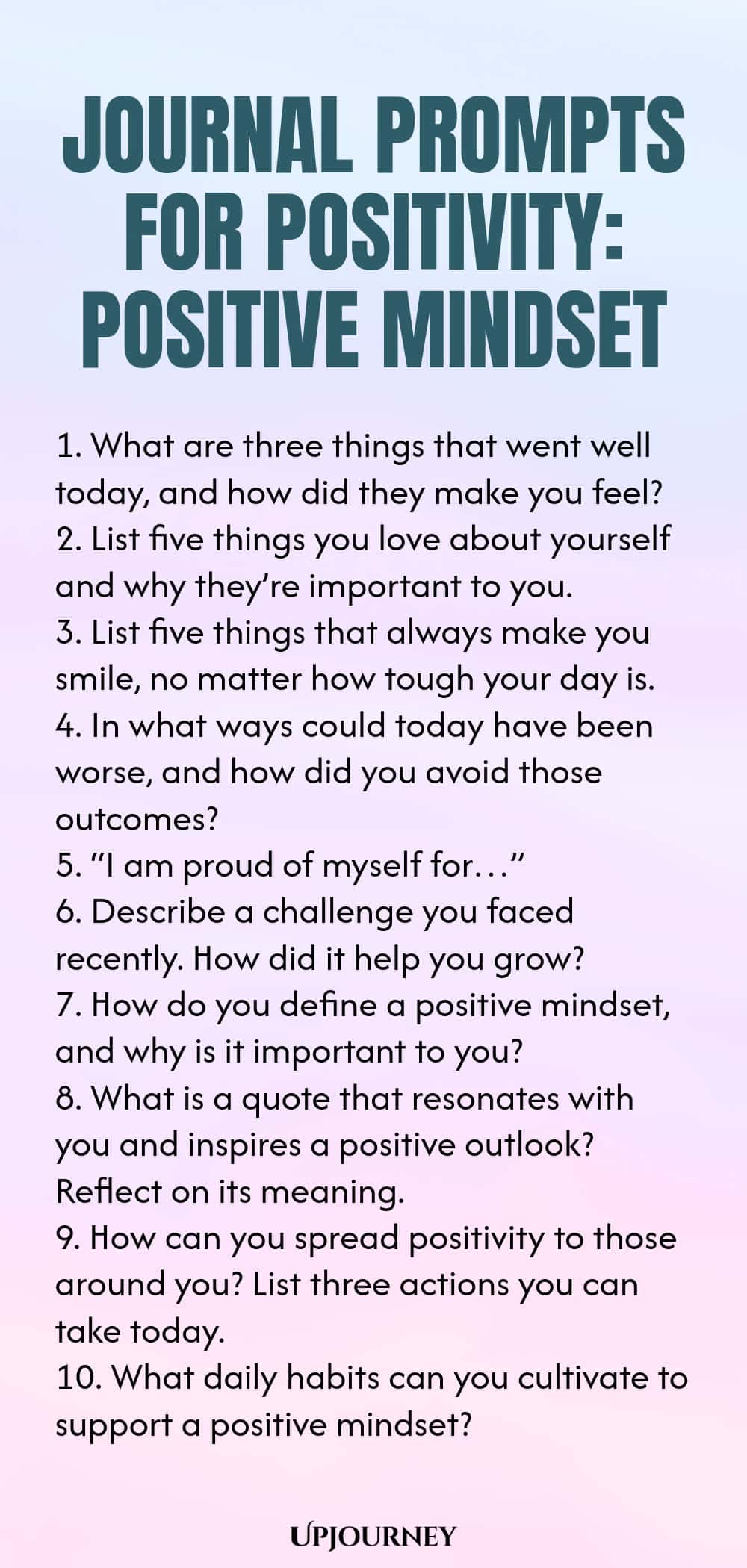 Journal Prompts for Positivity: Positive Mindset 1. What are three things that went well today, and how did they make you feel? 2. List five things you love about yourself and why they’re important to you. 3. List five things that always make you smile, no matter how tough your day is. 4. In what ways could today have been worse, and how did you avoid those outcomes? 5. “I am proud of myself for…” 6. Describe a challenge you faced recently. How did it help you grow? 7. How do ...