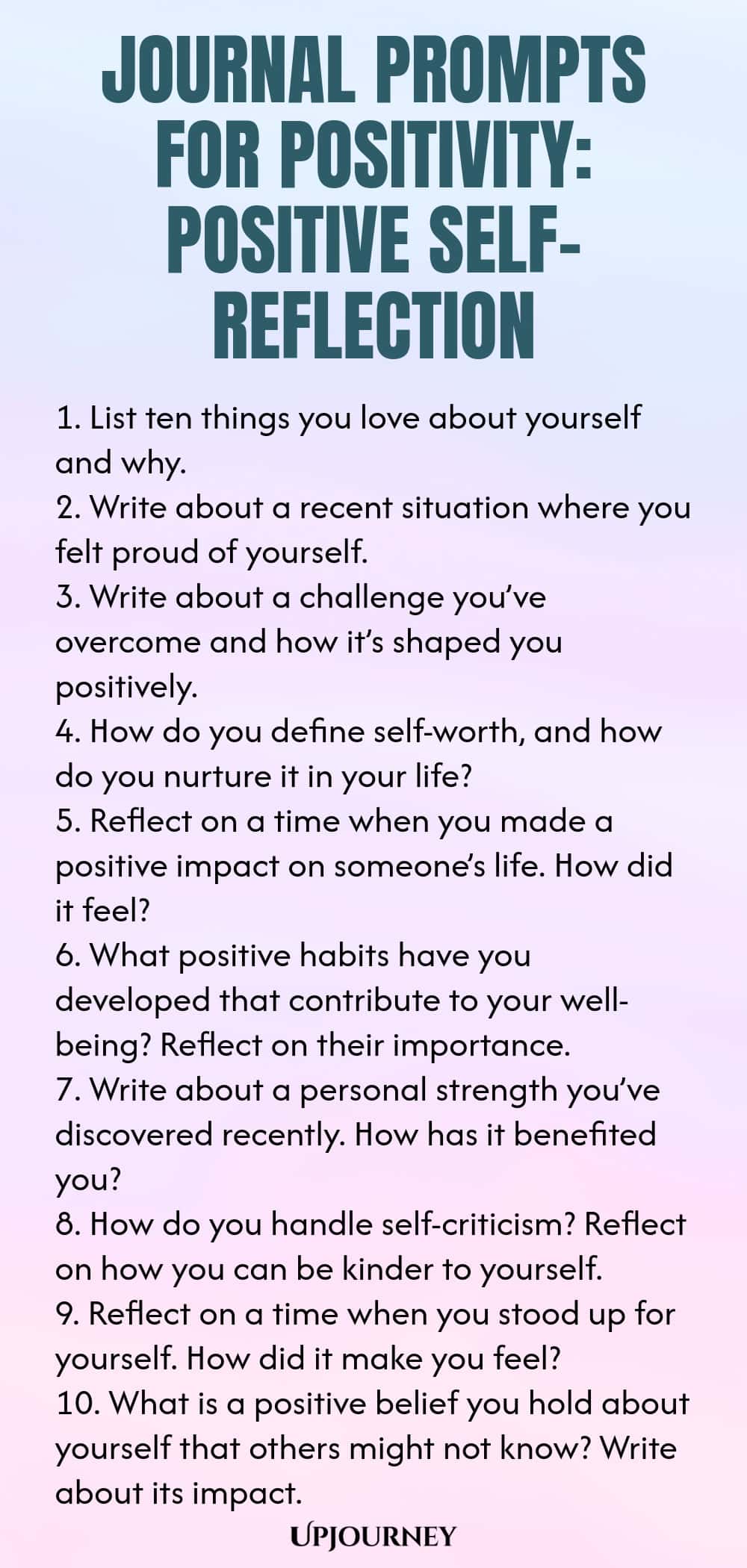 Journal Prompts for Positivity: Positive Self-Reflection 1. List ten things you love about yourself and why. 2. Write about a recent situation where you felt proud of yourself. 3. Write about a challenge you’ve overcome and how it’s shaped you positively. 4. How do you define self-worth, and how do you nurture it in your life? 5. Reflect on a time when you made a positive impact on someone’s life. How did it feel? 6. What positive habits have you developed that contribute to yo...