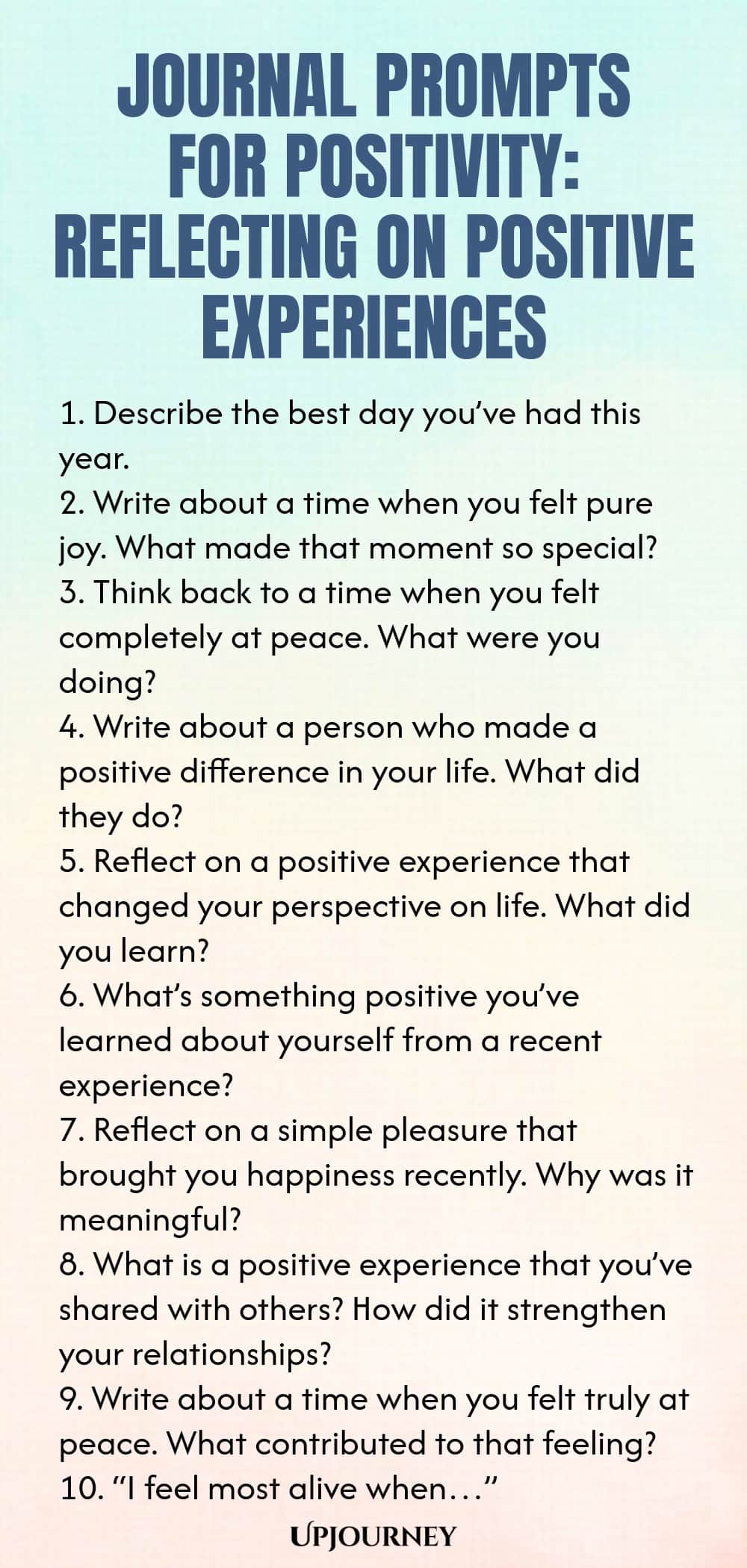 Journal Prompts for Positivity: Reflecting on Positive Experiences 1. Describe the best day you’ve had this year. 2. Write about a time when you felt pure joy. What made that moment so special? 3. Think back to a time when you felt completely at peace. What were you doing? 4. Write about a person who made a positive difference in your life. What did they do? 5. Reflect on a positive experience that changed your perspective on life. What did you learn? 6. What’s something positi...