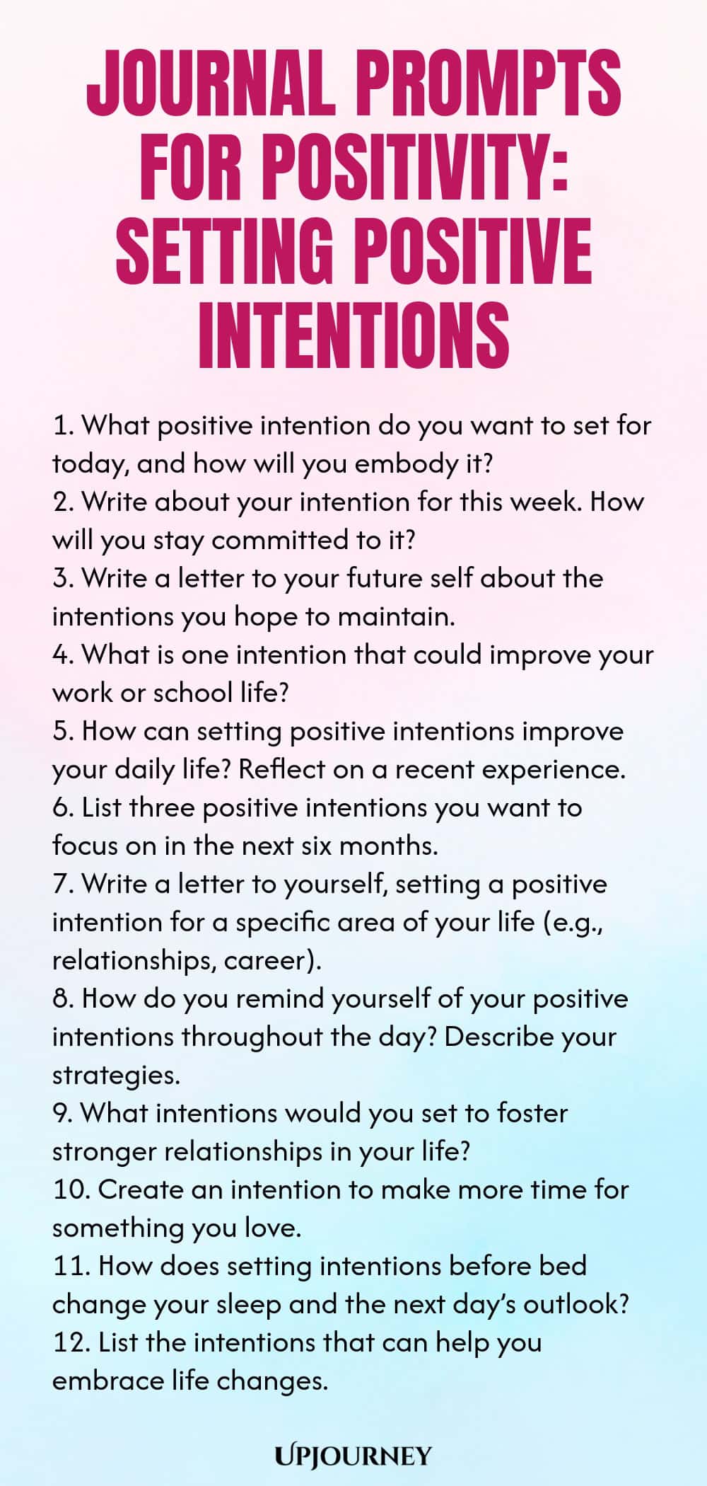 Journal Prompts for Positivity: Setting Positive Intentions 1. What positive intention do you want to set for today, and how will you embody it? 2. Write about your intention for this week. How will you stay committed to it? 3. Write a letter to your future self about the intentions you hope to maintain. 4. What is one intention that could improve your work or school life? 5. How can setting positive intentions improve your daily life? Reflect on a recent experience. 6. List th...