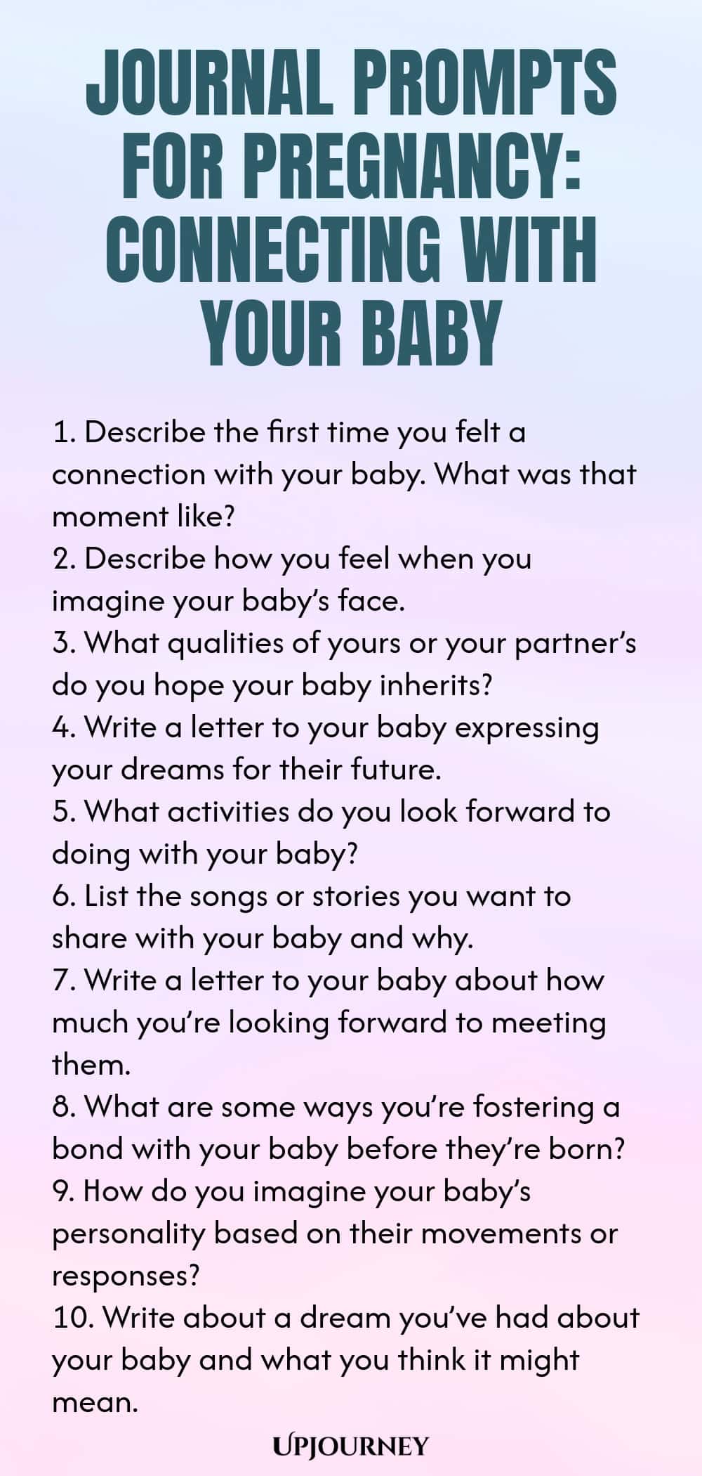 Journal Prompts for Pregnancy: Connecting with Your Baby 1. Describe the first time you felt a connection with your baby. What was that moment like? 2. Describe how you feel when you imagine your baby’s face. 3. What qualities of yours or your partner’s do you hope your baby inherits? 4. Write a letter to your baby expressing your dreams for their future. 5. What activities do you look forward to doing with your baby? 6. List the songs or stories you want to share with your bab...