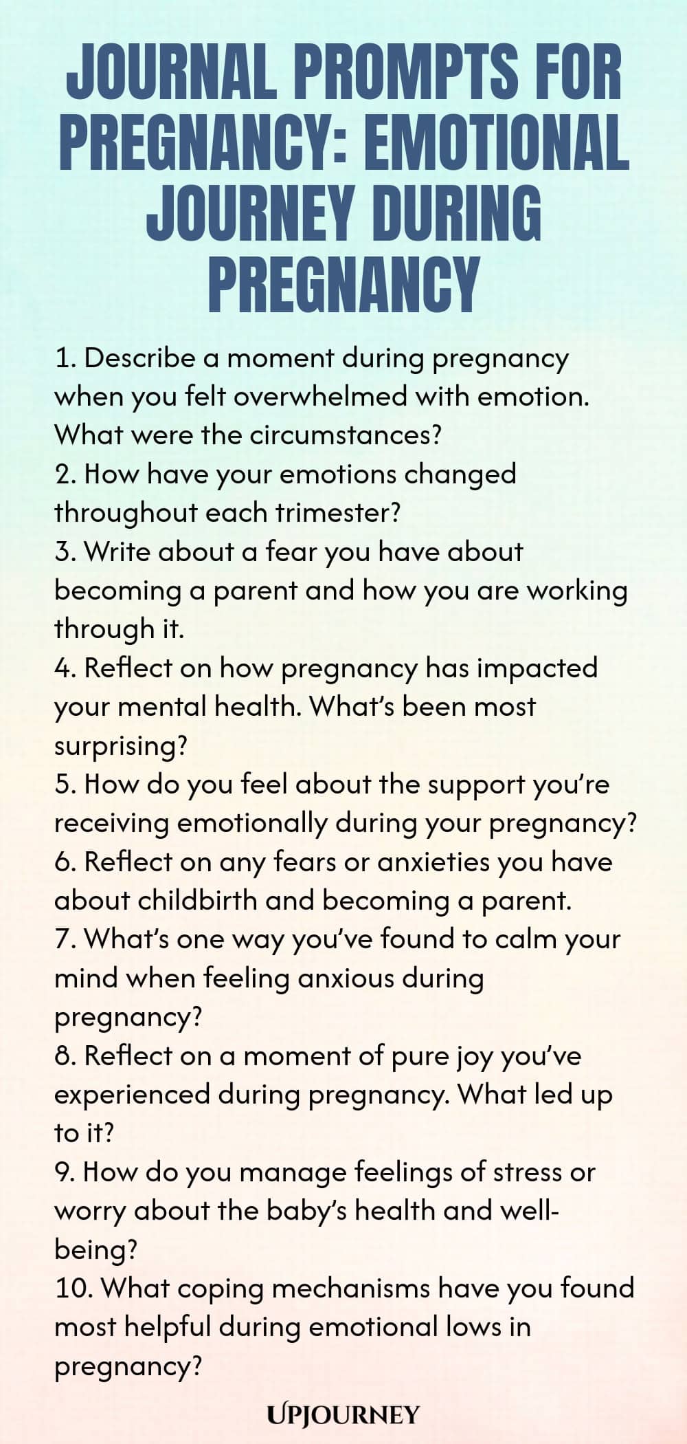 Journal Prompts for Pregnancy: Emotional Journey During Pregnancy 1. Describe a moment during pregnancy when you felt overwhelmed with emotion. What were the circumstances? 2. How have your emotions changed throughout each trimester? 3. Write about a fear you have about becoming a parent and how you are working through it. 4. Reflect on how pregnancy has impacted your mental health. What’s been most surprising? 5. How do you feel about the support you’re receiving emotionally during...