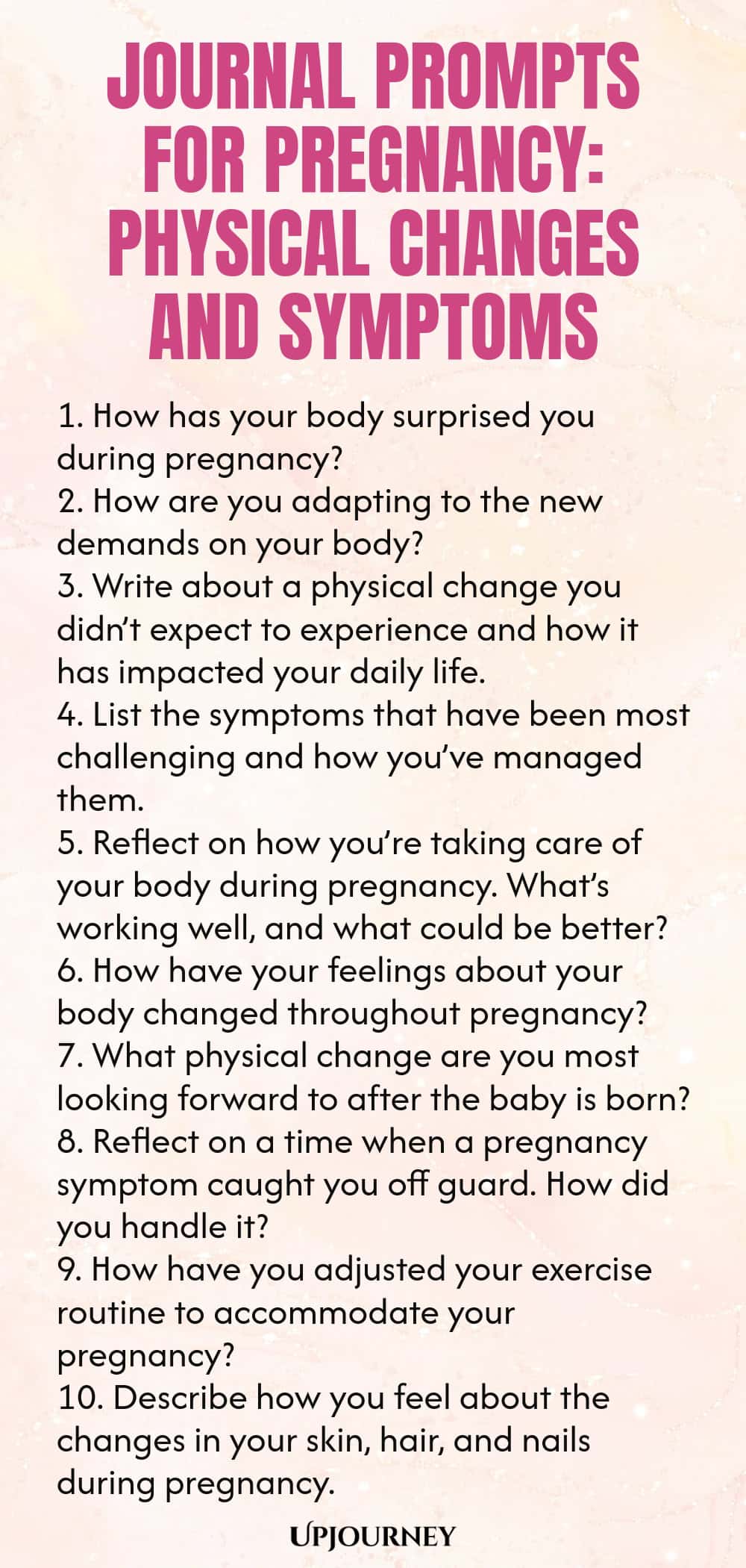Journal Prompts for Pregnancy: Physical Changes and Symptoms 1. How has your body surprised you during pregnancy? 2. How are you adapting to the new demands on your body? 3. Write about a physical change you didn’t expect to experience and how it has impacted your daily life. 4. List the symptoms that have been most challenging and how you’ve managed them. 5. Reflect on how you’re taking care of your body during pregnancy. What’s working well, and what could be better? 6. How h...