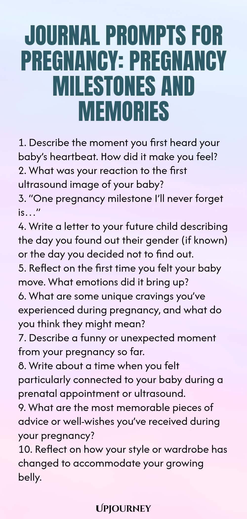 Journal Prompts for Pregnancy: Pregnancy Milestones and Memories 1. Describe the moment you first heard your baby’s heartbeat. How did it make you feel? 2. What was your reaction to the first ultrasound image of your baby? 3. “One pregnancy milestone I’ll never forget is…” 4. Write a letter to your future child describing the day you found out their gender (if known) or the day you decided not to find out. 5. Reflect on the first time you felt your baby move. What emotions did i...