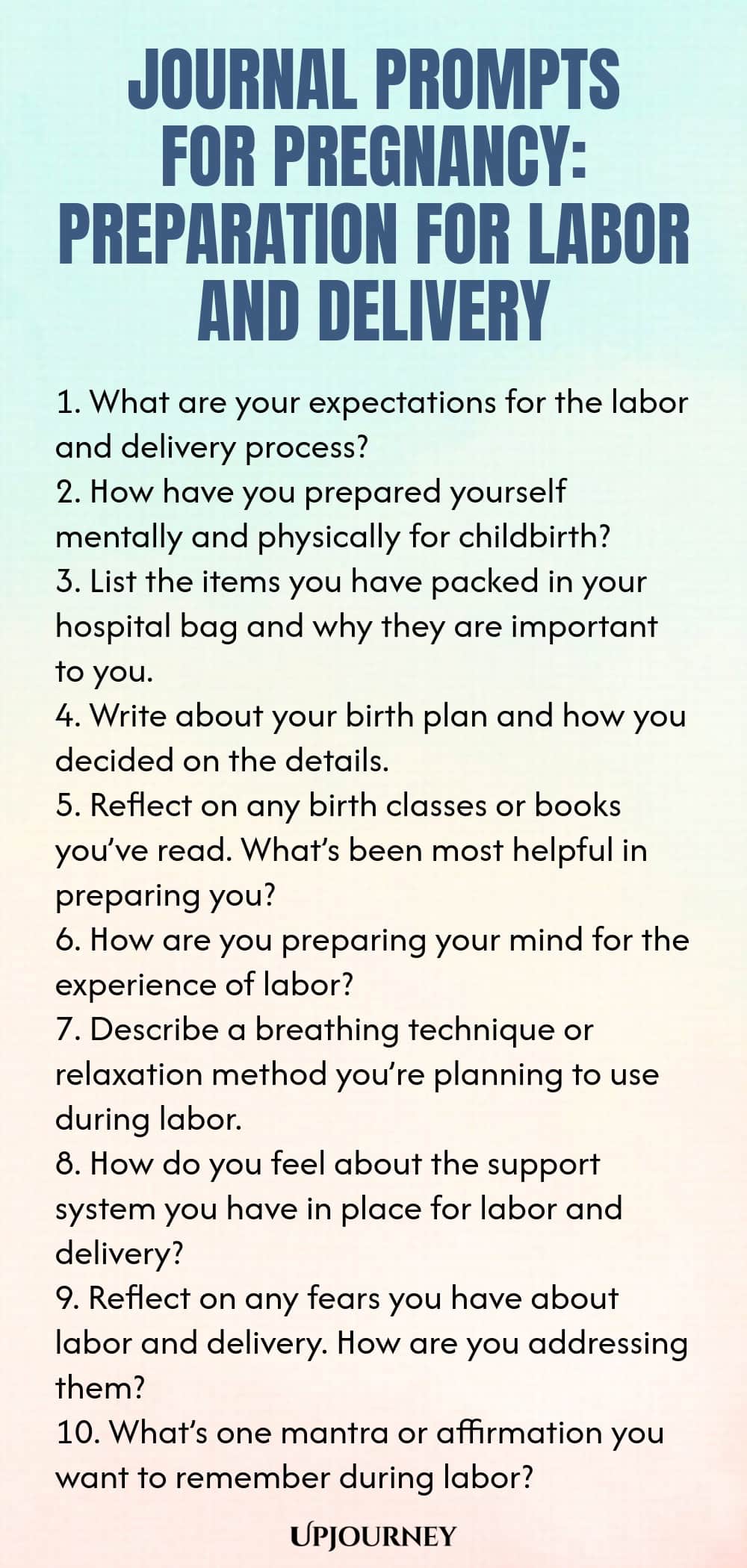 Journal Prompts for Pregnancy: Preparation for Labor and Delivery 1. What are your expectations for the labor and delivery process? 2. How have you prepared yourself mentally and physically for childbirth? 3. List the items you have packed in your hospital bag and why they are important to you. 4. Write about your birth plan and how you decided on the details. 5. Reflect on any birth classes or books you’ve read. What’s been most helpful in preparing you? 6. How are you prepari...
