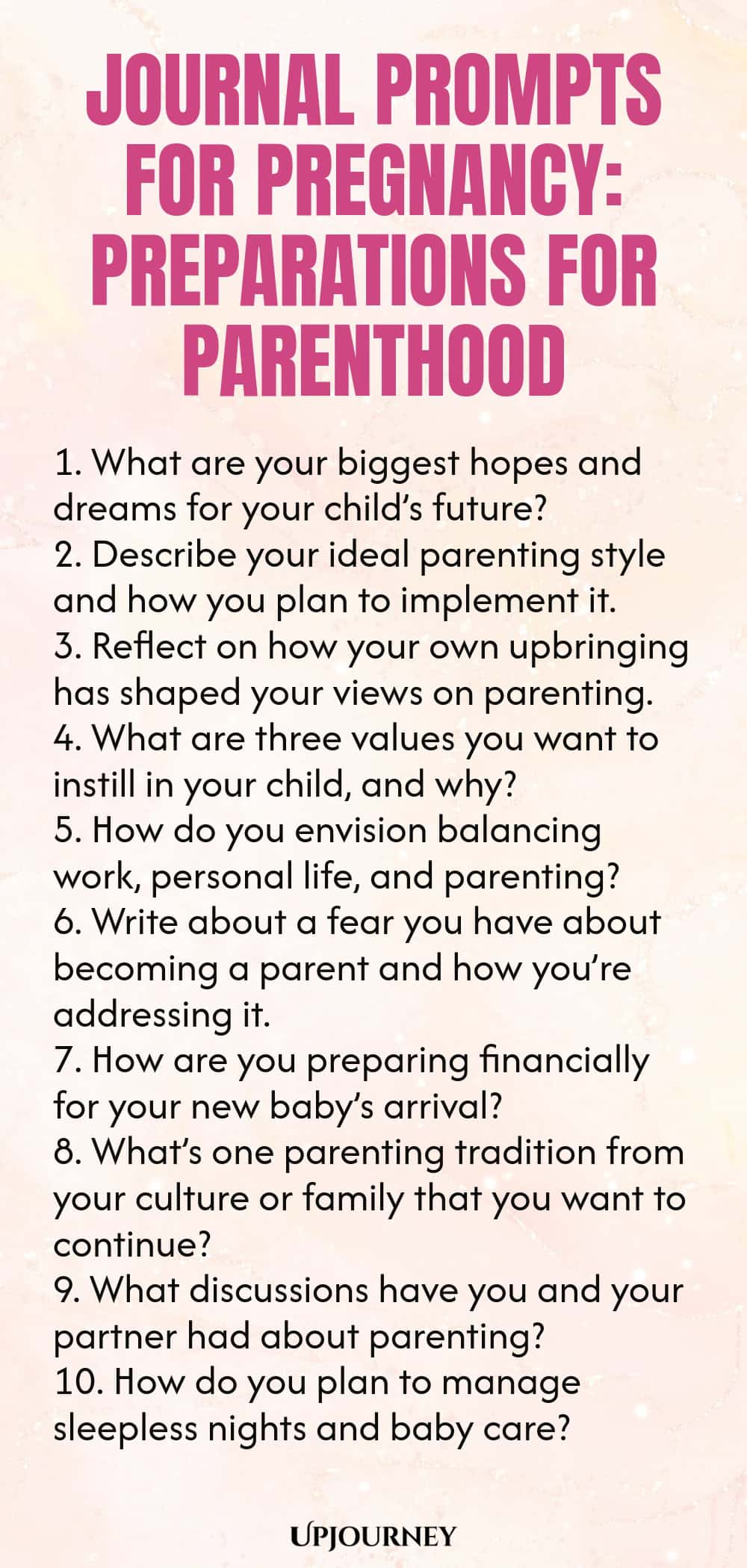Journal Prompts for Pregnancy: Preparations for Parenthood 1. What are your biggest hopes and dreams for your child’s future? 2. Describe your ideal parenting style and how you plan to implement it. 3. Reflect on how your own upbringing has shaped your views on parenting. 4. What are three values you want to instill in your child, and why? 5. How do you envision balancing work, personal life, and parenting? 6. Write about a fear you have about becoming a parent and how you’re a...