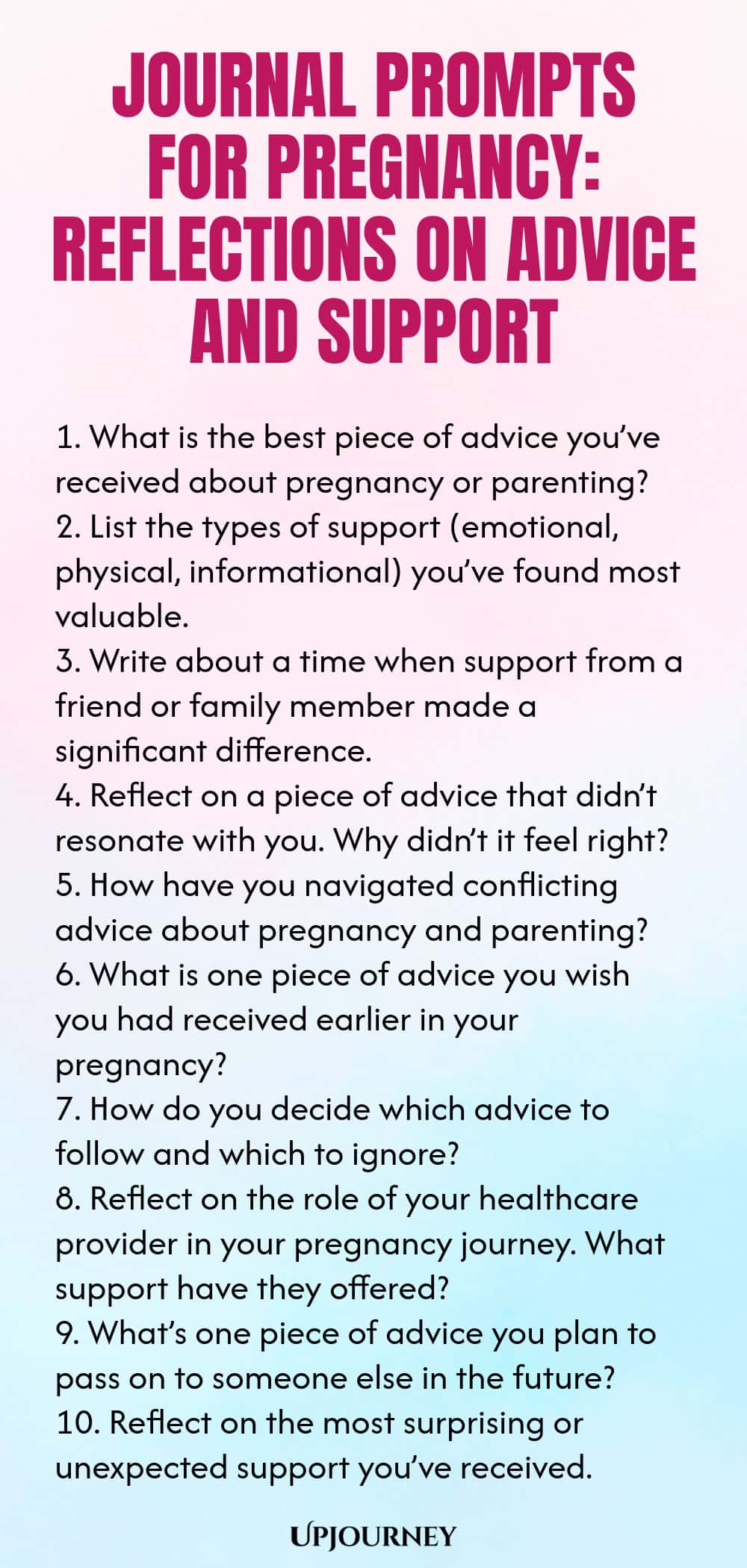 Journal Prompts for Pregnancy: Reflections on Advice and Support 1. What is the best piece of advice you’ve received about pregnancy or parenting? 2. List the types of support (emotional, physical, informational) you’ve found most valuable. 3. Write about a time when support from a friend or family member made a significant difference. 4. Reflect on a piece of advice that didn’t resonate with you. Why didn’t it feel right? 5. How have you navigated conflicting advice about pregn...