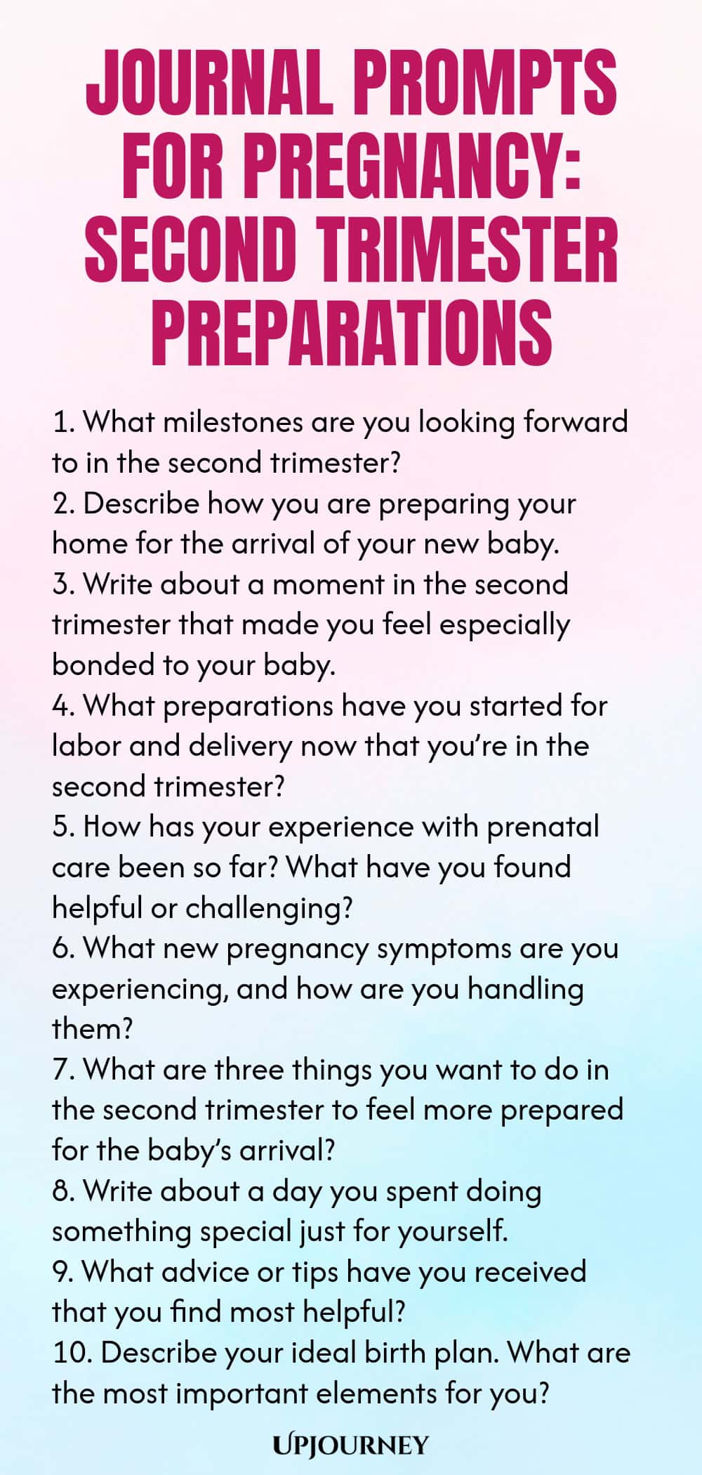 Journal Prompts for Pregnancy: Second Trimester Preparations 1. What milestones are you looking forward to in the second trimester? 2. Describe how you are preparing your home for the arrival of your new baby. 3. Write about a moment in the second trimester that made you feel especially bonded to your baby. 4. What preparations have you started for labor and delivery now that you’re in the second trimester? 5. How has your experience with prenatal care been so far? What have you...