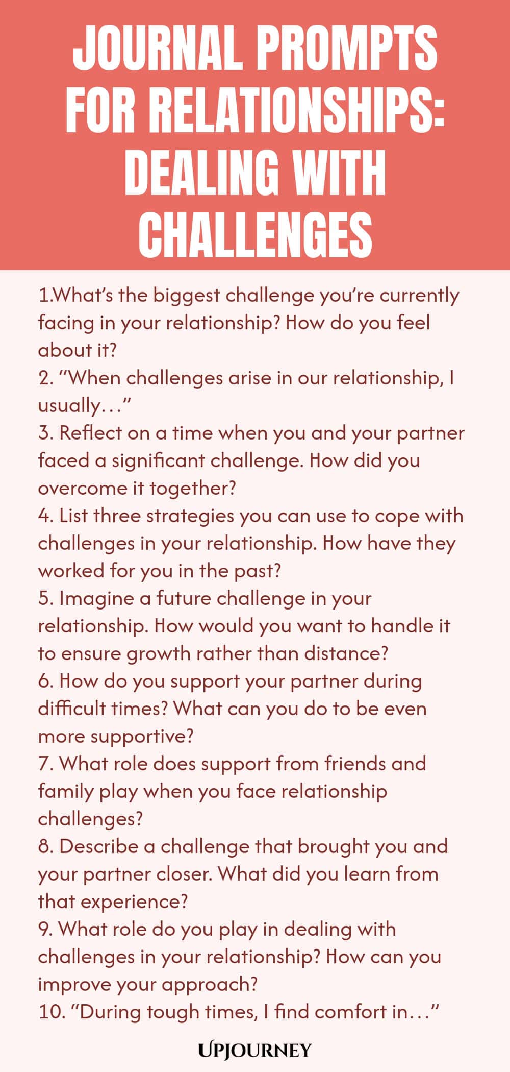 Journal Prompts for Relationships: Dealing with Challenges 1.What’s the biggest challenge you’re currently facing in your relationship? How do you feel about it? 2. “When challenges arise in our relationship, I usually…” 3. Reflect on a time when you and your partner faced a significant challenge. How did you overcome it together? 4. List three strategies you can use to cope with challenges in your relationship. How have they worked for you in the past? 5. Imagine a future chall...