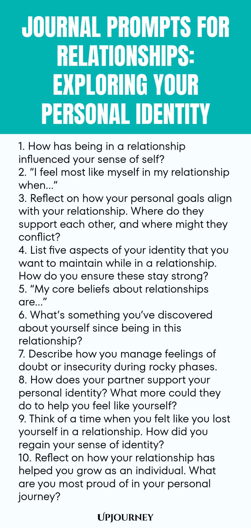 Journal Prompts for Relationships: Exploring Your Personal Identity 1. How has being in a relationship influenced your sense of self? 2. “I feel most like myself in my relationship when…” 3. Reflect on how your personal goals align with your relationship. Where do they support each other, and where might they conflict? 4. List five aspects of your identity that you want to maintain while in a relationship. How do you ensure these stay strong? 5. “My core beliefs about relationsh...