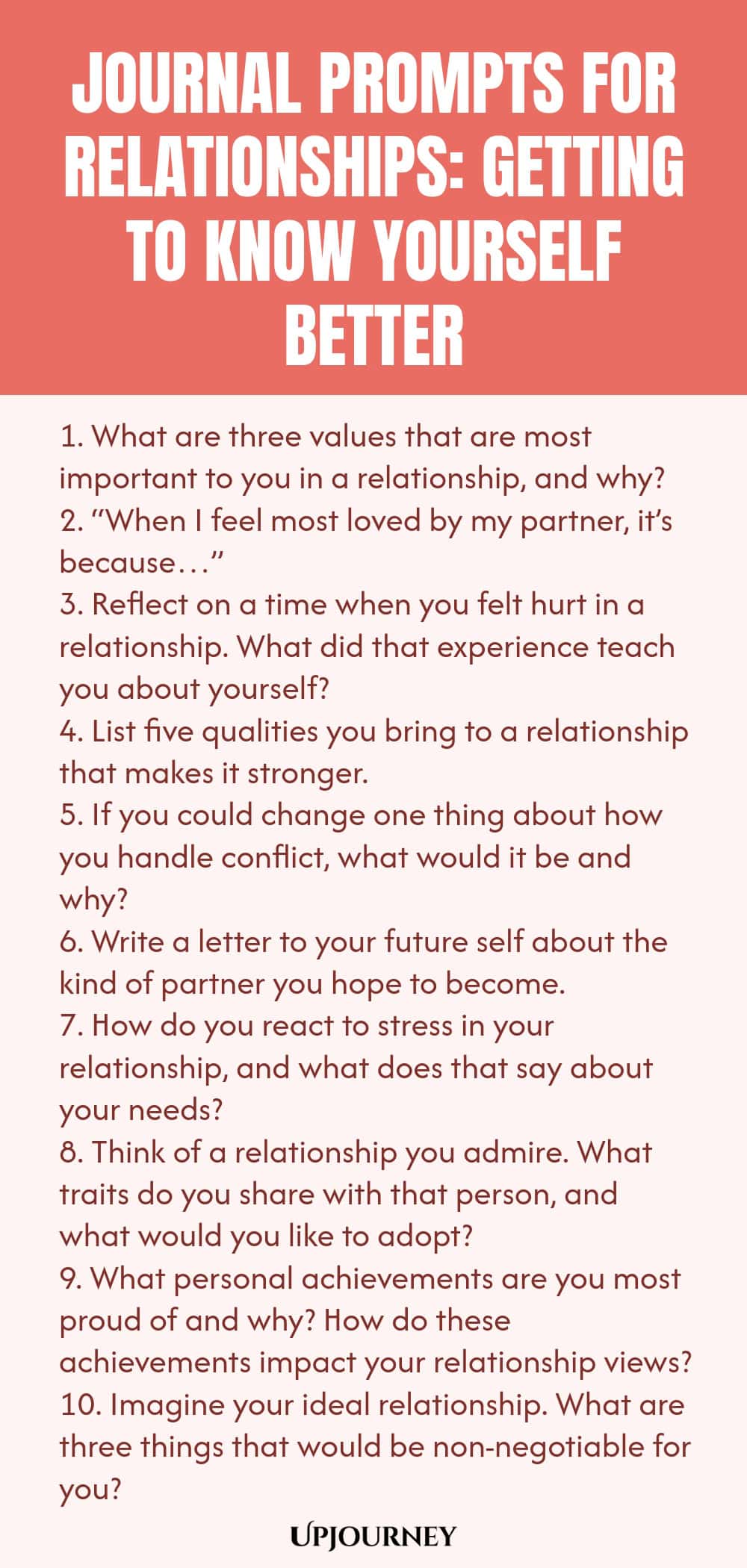 Journal Prompts for Relationships: Getting to Know Yourself Better 1. What are three values that are most important to you in a relationship, and why? 2. “When I feel most loved by my partner, it’s because…” 3. Reflect on a time when you felt hurt in a relationship. What did that experience teach you about yourself? 4. List five qualities you bring to a relationship that makes it stronger. 5. If you could change one thing about how you handle conflict, what would it be and why? ...