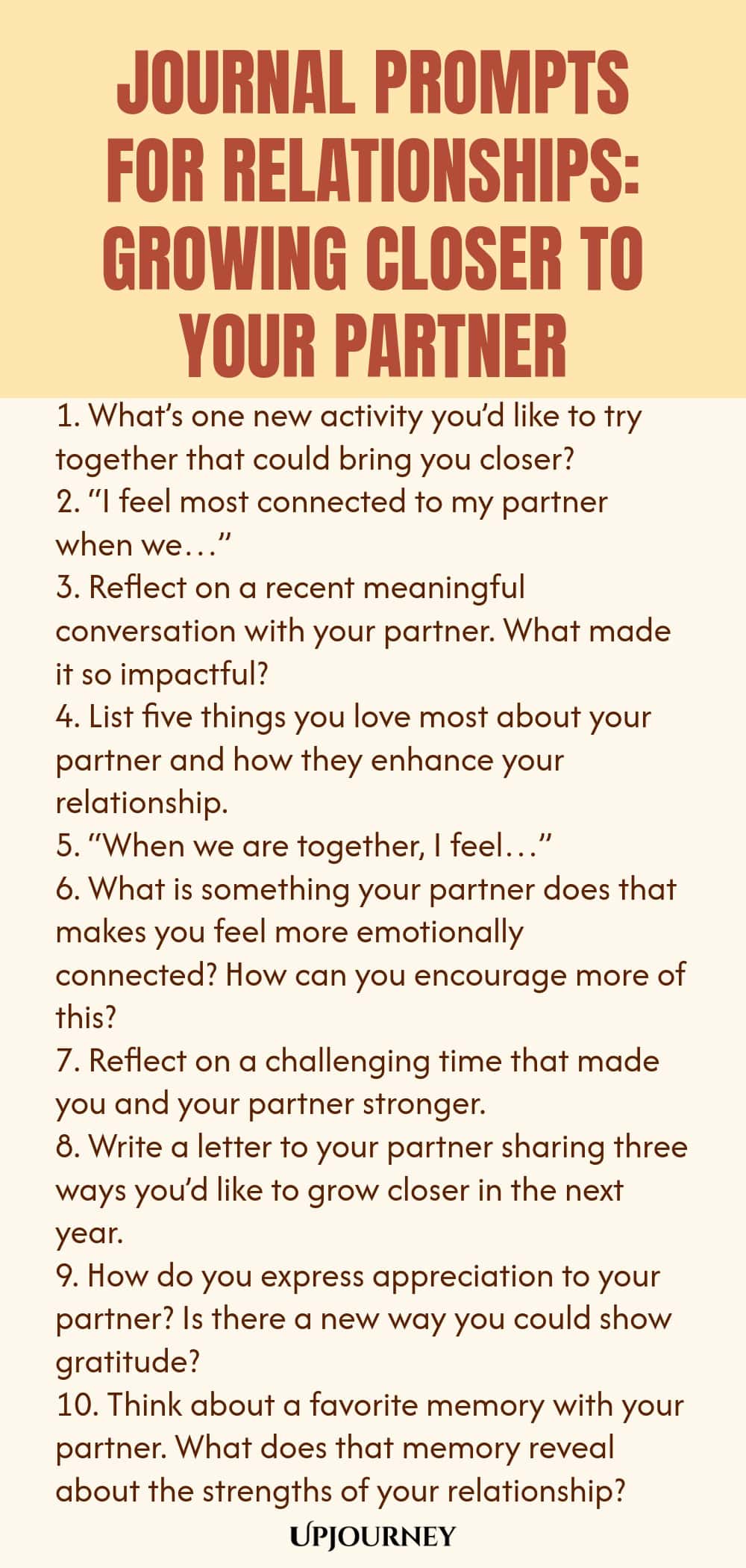 Journal Prompts for Relationships: Growing Closer to Your Partner 1. What’s one new activity you’d like to try together that could bring you closer? 2. “I feel most connected to my partner when we…” 3. Reflect on a recent meaningful conversation with your partner. What made it so impactful? 4. List five things you love most about your partner and how they enhance your relationship. 5. “When we are together, I feel…” 6. What is something your partner does that makes you feel more emo...