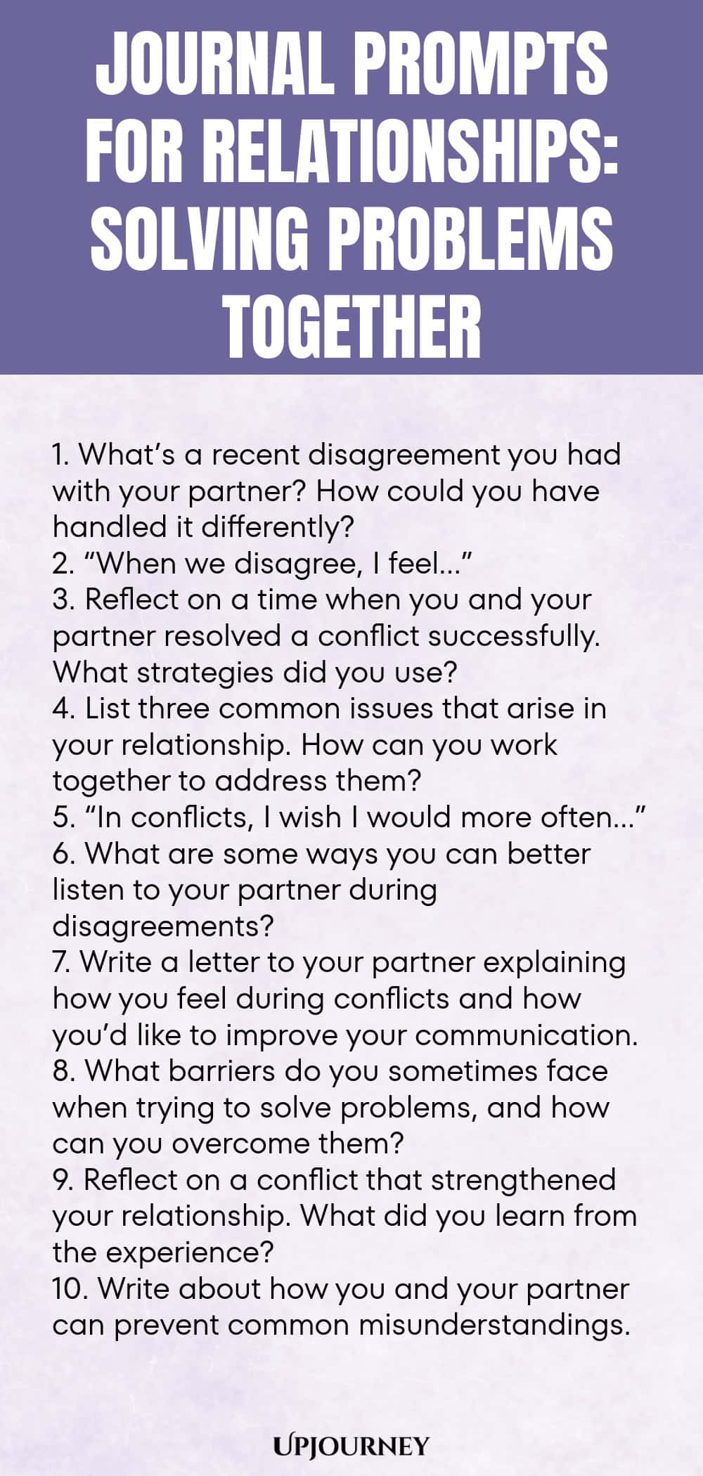 Journal Prompts for Relationships: Solving Problems Together 1. What’s a recent disagreement you had with your partner? How could you have handled it differently? 2. “When we disagree, I feel…” 3. Reflect on a time when you and your partner resolved a conflict successfully. What strategies did you use? 4. List three common issues that arise in your relationship. How can you work together to address them? 5. “In conflicts, I wish I would more often…” 6. What are some ways you ca...