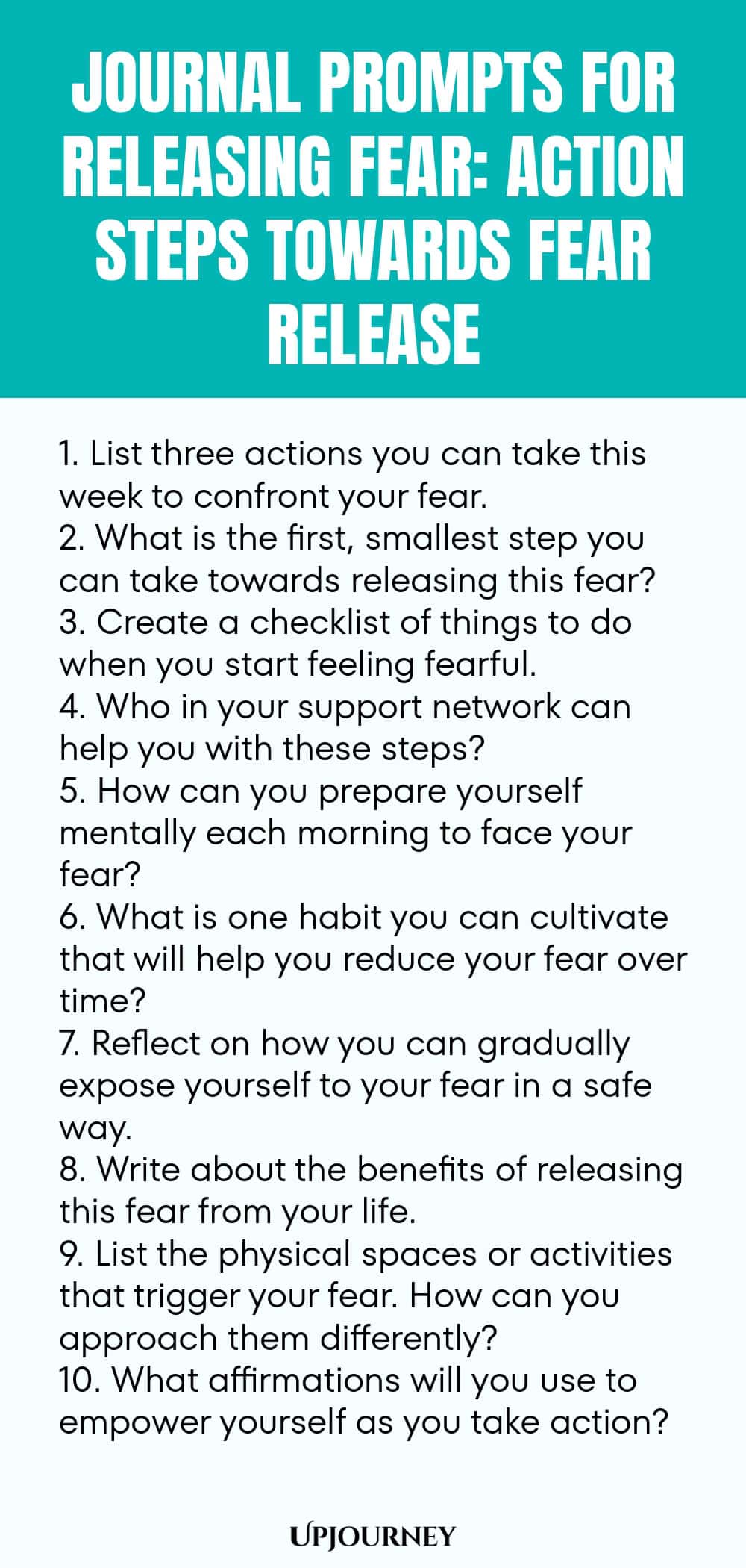 Journal Prompts for Releasing Fear: Action Steps Towards Fear Release 1. List three actions you can take this week to confront your fear. 2. What is the first, smallest step you can take towards releasing this fear? 3. Create a checklist of things to do when you start feeling fearful. 4. Who in your support network can help you with these steps? 5. How can you prepare yourself mentally each morning to face your fear? 6. What is one habit you can cultivate that will help you red...