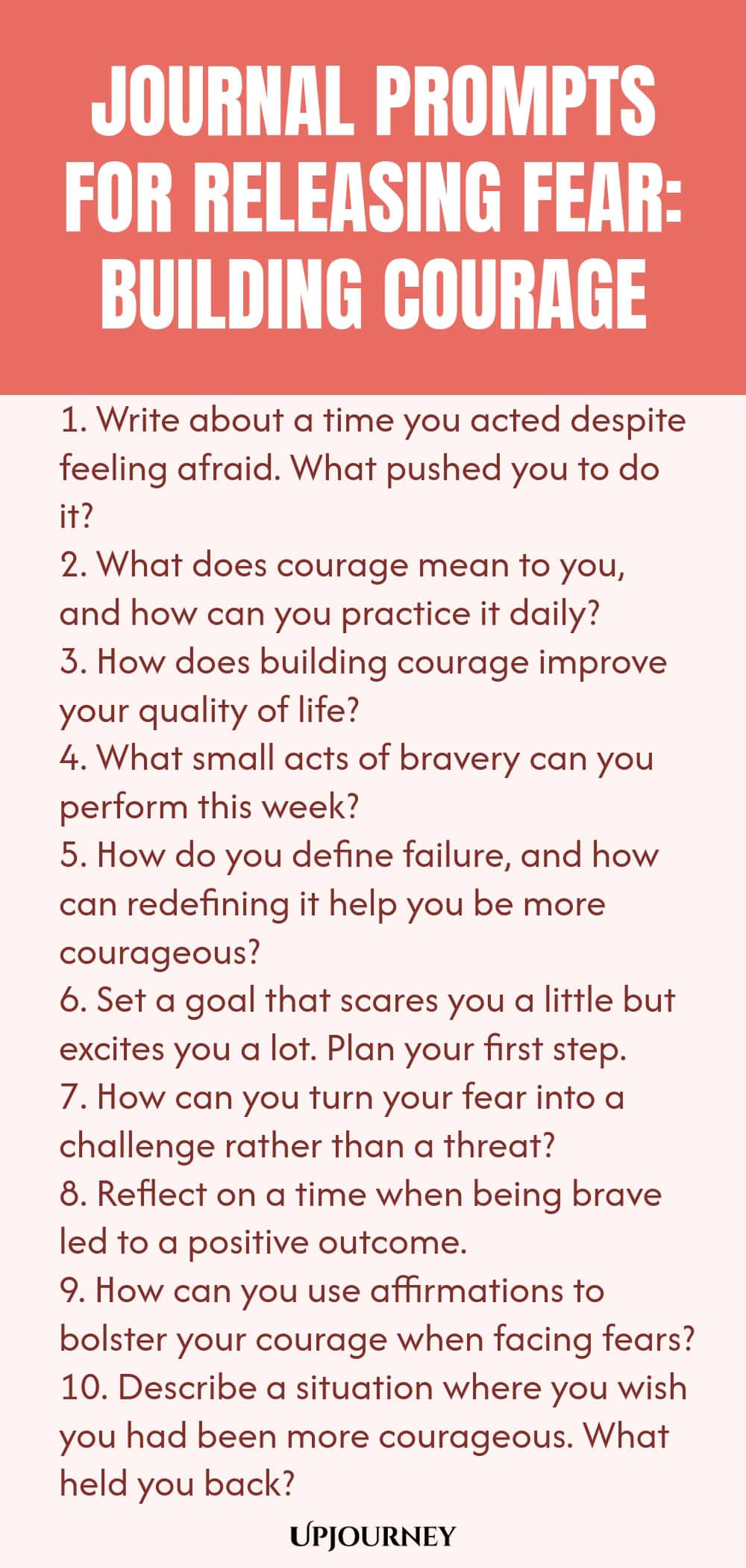 Journal Prompts for Releasing Fear: Building Courage 1. Write about a time you acted despite feeling afraid. What pushed you to do it? 2. What does courage mean to you, and how can you practice it daily? 3. How does building courage improve your quality of life? 4. What small acts of bravery can you perform this week? 5. How do you define failure, and how can redefining it help you be more courageous? 6. Set a goal that scares you a little but excites you a lot. Plan your first...