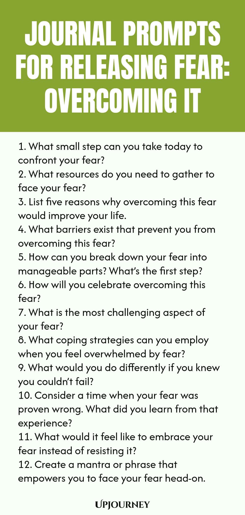 Journal Prompts for Releasing Fear: Overcoming It 1. What small step can you take today to confront your fear? 2. What resources do you need to gather to face your fear? 3. List five reasons why overcoming this fear would improve your life. 4. What barriers exist that prevent you from overcoming this fear? 5. How can you break down your fear into manageable parts? What’s the first step? 6. How will you celebrate overcoming this fear? 7. What is the most challenging aspect of y...