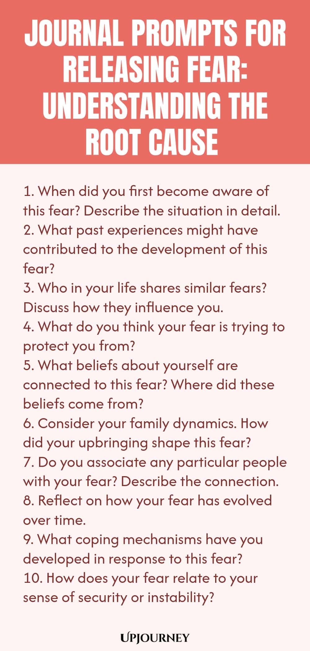 Journal Prompts for Releasing Fear: Understanding the Root Cause 1. When did you first become aware of this fear? Describe the situation in detail. 2. What past experiences might have contributed to the development of this fear? 3. Who in your life shares similar fears? Discuss how they influence you. 4. What do you think your fear is trying to protect you from? 5. What beliefs about yourself are connected to this fear? Where did these beliefs come from? 6. Consider your famil...