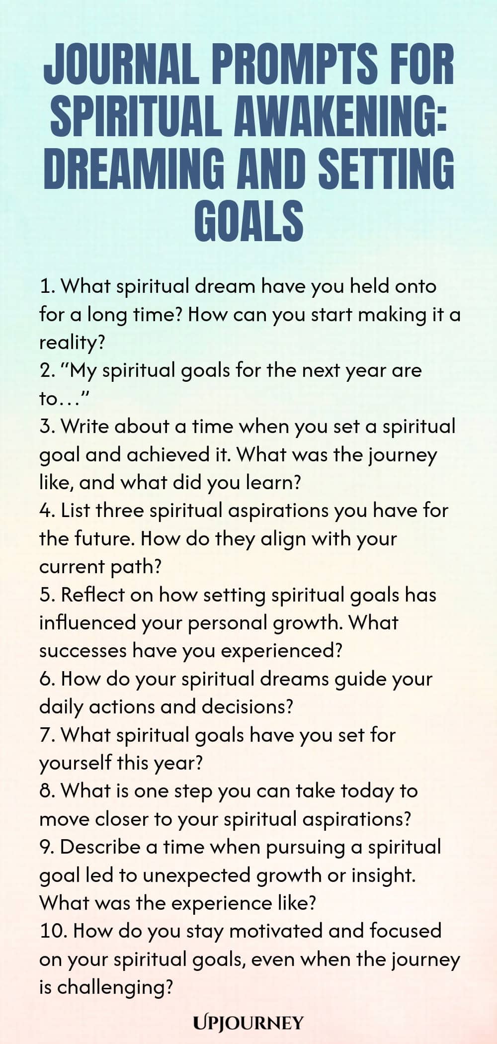 Journal Prompts for Spiritual Awakening: Dreaming and Setting Goals 1. What spiritual dream have you held onto for a long time? How can you start making it a reality? 2. “My spiritual goals for the next year are to…” 3. Write about a time when you set a spiritual goal and achieved it. What was the journey like, and what did you learn? 4. List three spiritual aspirations you have for the future. How do they align with your current path? 5. Reflect on how setting spiritual goals h...