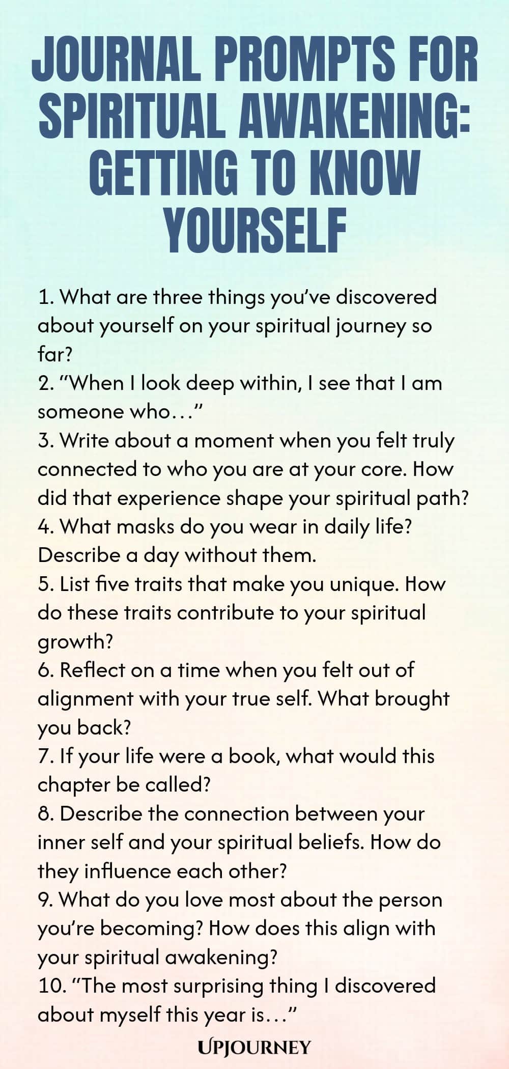 Journal Prompts for Spiritual Awakening: Getting to Know Yourself 1. What are three things you’ve discovered about yourself on your spiritual journey so far? 2. “When I look deep within, I see that I am someone who…” 3. Write about a moment when you felt truly connected to who you are at your core. How did that experience shape your spiritual path? 4. What masks do you wear in daily life? Describe a day without them. 5. List five traits that make you unique. How do these traits cont...