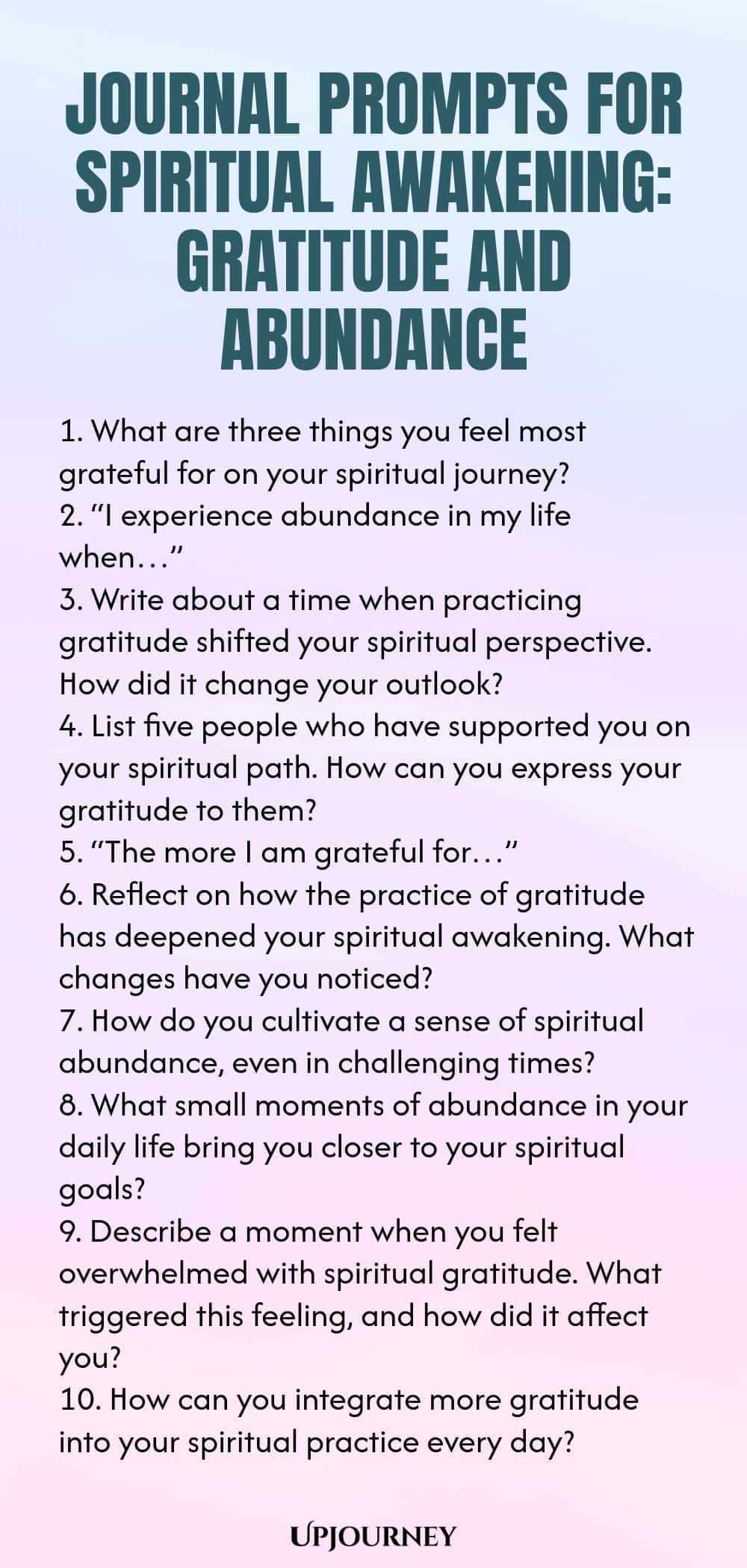 Journal Prompts for Spiritual Awakening: Gratitude and Abundance 1. What are three things you feel most grateful for on your spiritual journey? 2. “I experience abundance in my life when…” 3. Write about a time when practicing gratitude shifted your spiritual perspective. How did it change your outlook? 4. List five people who have supported you on your spiritual path. How can you express your gratitude to them? 5. “The more I am grateful for…” 6. Reflect on how the practice of...