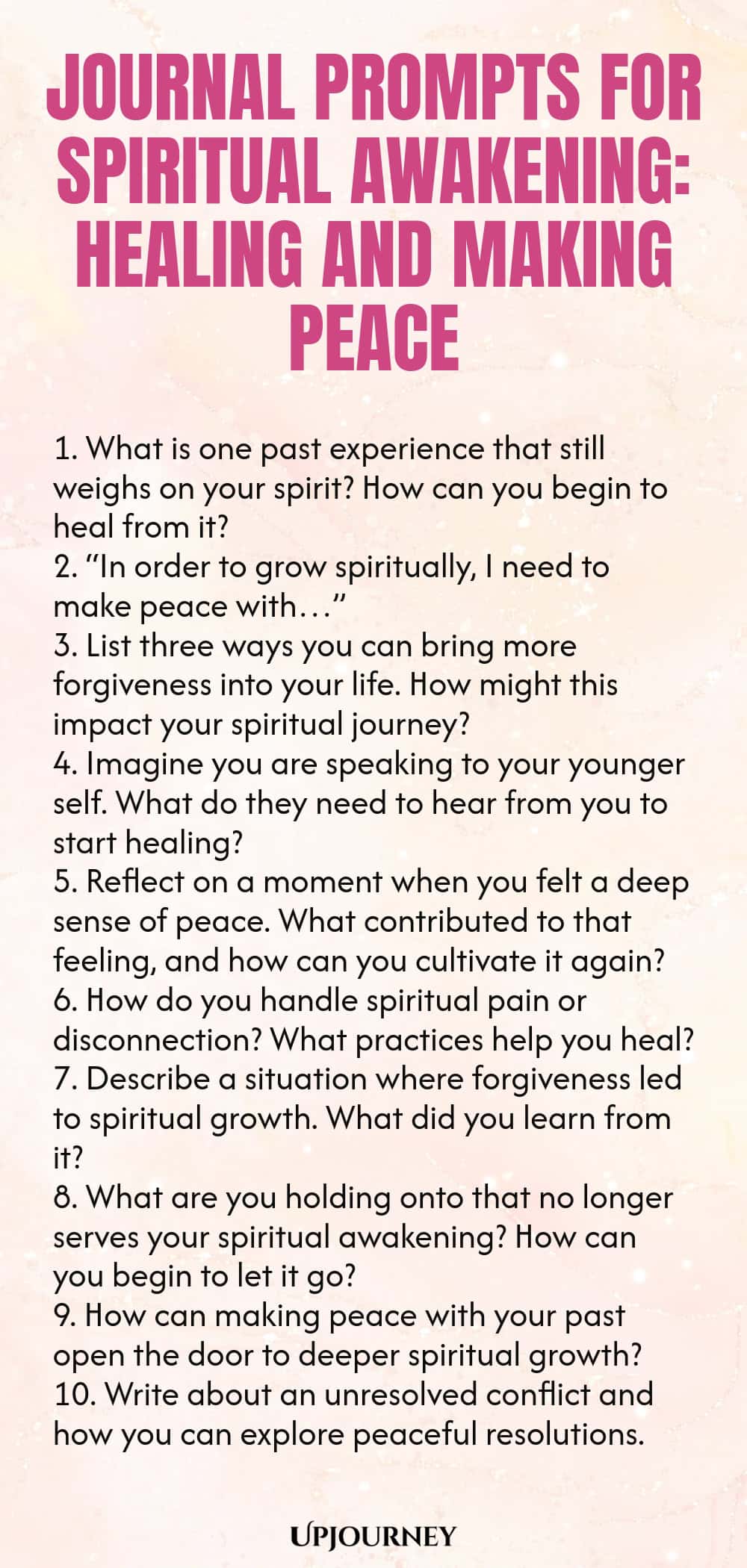 Journal Prompts for Spiritual Awakening: Healing and Making Peace 1. What is one past experience that still weighs on your spirit? How can you begin to heal from it? 2. “In order to grow spiritually, I need to make peace with…” 3. List three ways you can bring more forgiveness into your life. How might this impact your spiritual journey? 4. Imagine you are speaking to your younger self. What do they need to hear from you to start healing? 5. Reflect on a moment when you felt a deep ...