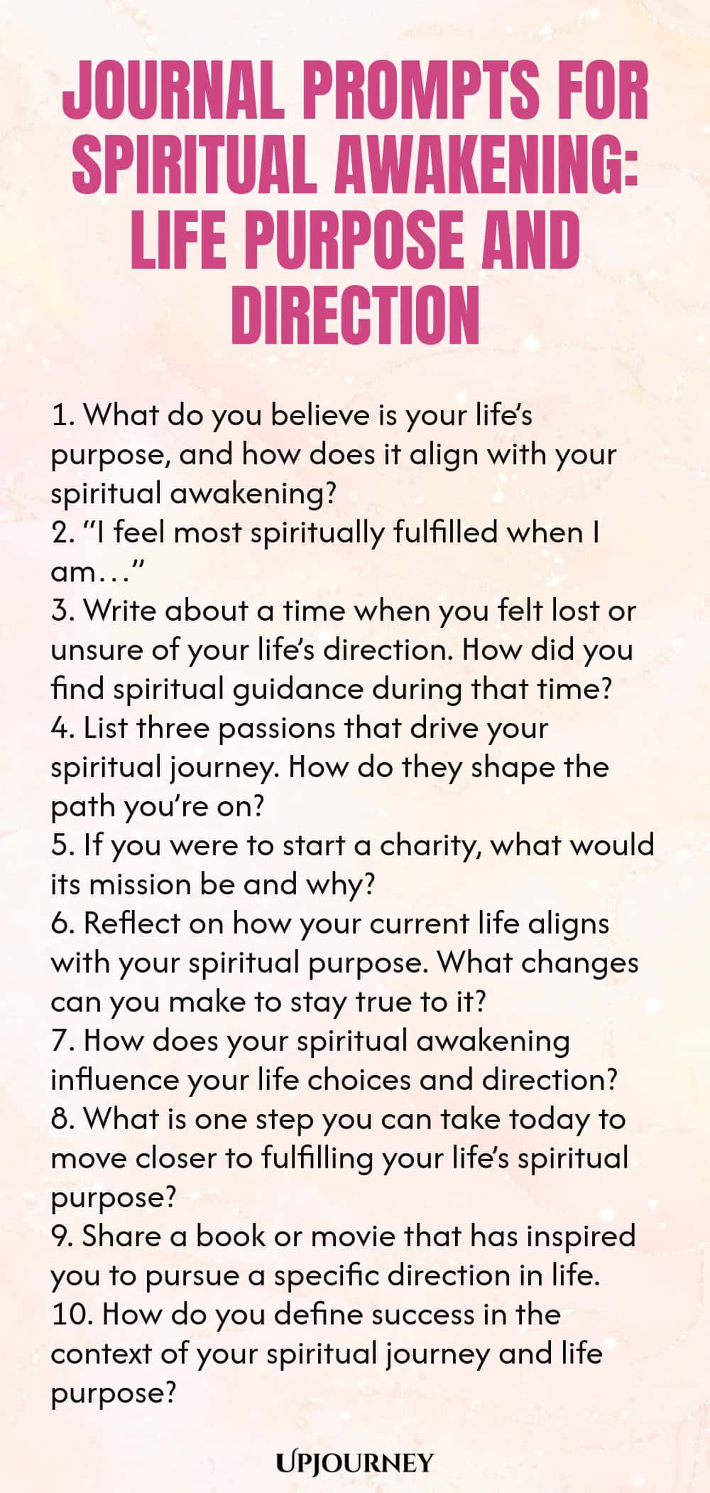 Journal Prompts for Spiritual Awakening: Life Purpose and Direction 1. What do you believe is your life’s purpose, and how does it align with your spiritual awakening? 2. “I feel most spiritually fulfilled when I am…” 3. Write about a time when you felt lost or unsure of your life’s direction. How did you find spiritual guidance during that time? 4. List three passions that drive your spiritual journey. How do they shape the path you’re on? 5. If you were to start a charity, wha...