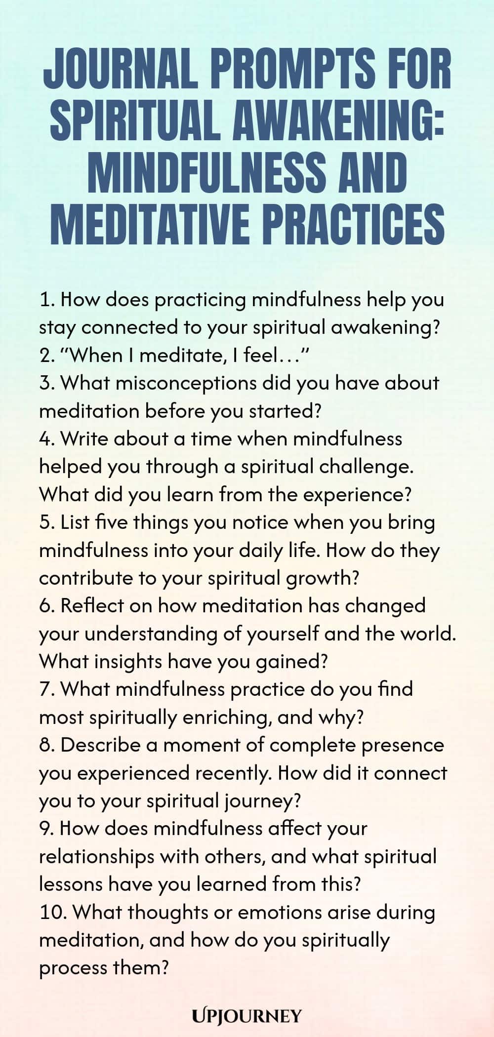 Journal Prompts for Spiritual Awakening: Mindfulness and Meditative Practices 1. How does practicing mindfulness help you stay connected to your spiritual awakening? 2. “When I meditate, I feel…” 3. What misconceptions did you have about meditation before you started? 4. Write about a time when mindfulness helped you through a spiritual challenge. What did you learn from the experience? 5. List five things you notice when you bring mindfulness into your daily life. How do they c...