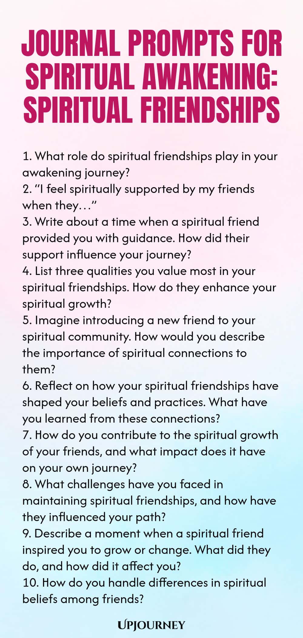 Journal Prompts for Spiritual Awakening: Spiritual Friendships 1. What role do spiritual friendships play in your awakening journey? 2. “I feel spiritually supported by my friends when they…” 3. Write about a time when a spiritual friend provided you with guidance. How did their support influence your journey? 4. List three qualities you value most in your spiritual friendships. How do they enhance your spiritual growth? 5. Imagine introducing a new friend to your spiritual comm...
