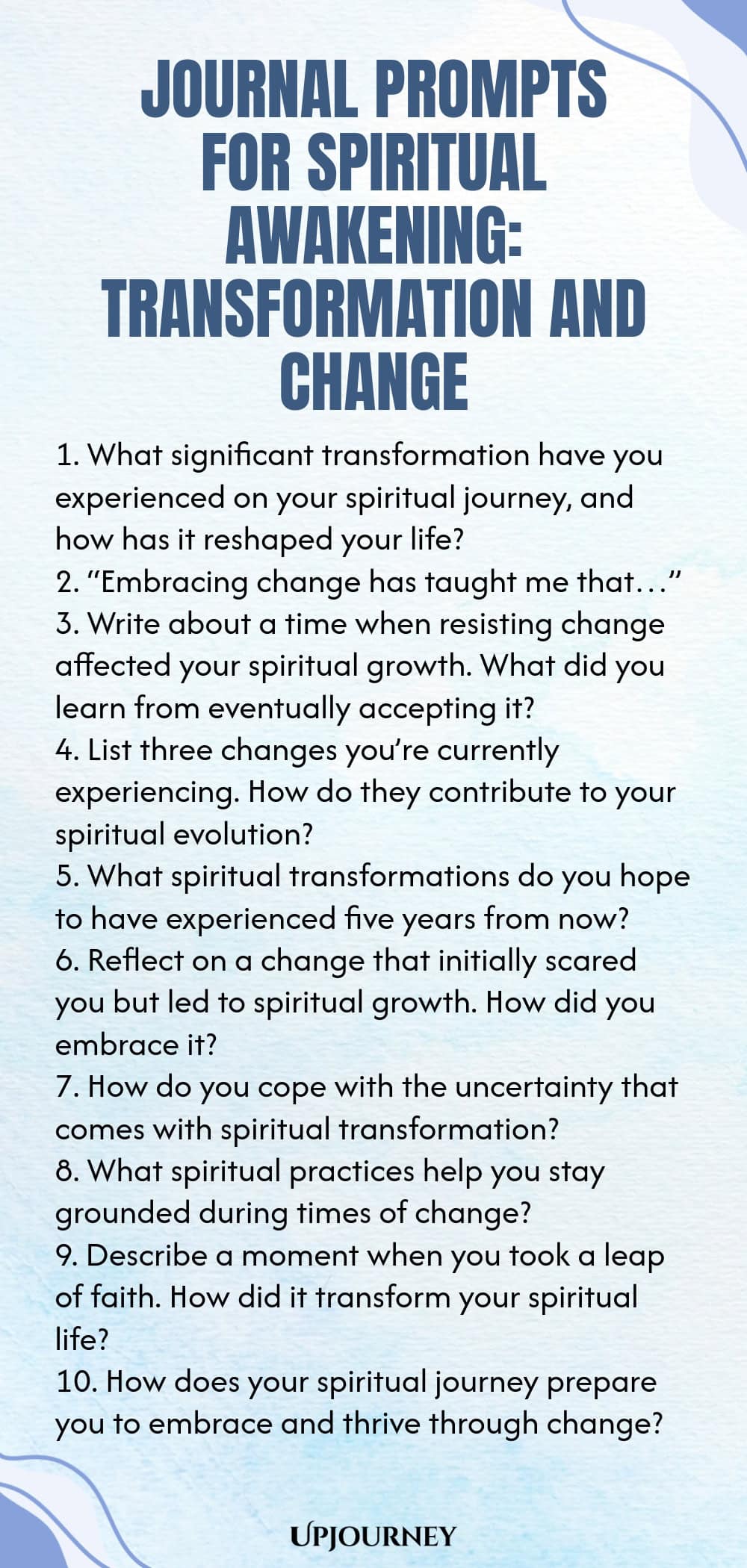 Journal Prompts for Spiritual Awakening: Transformation and Change 1. What significant transformation have you experienced on your spiritual journey, and how has it reshaped your life? 2. “Embracing change has taught me that…” 3. Write about a time when resisting change affected your spiritual growth. What did you learn from eventually accepting it? 4. List three changes you’re currently experiencing. How do they contribute to your spiritual evolution? 5. What spiritual transfor...