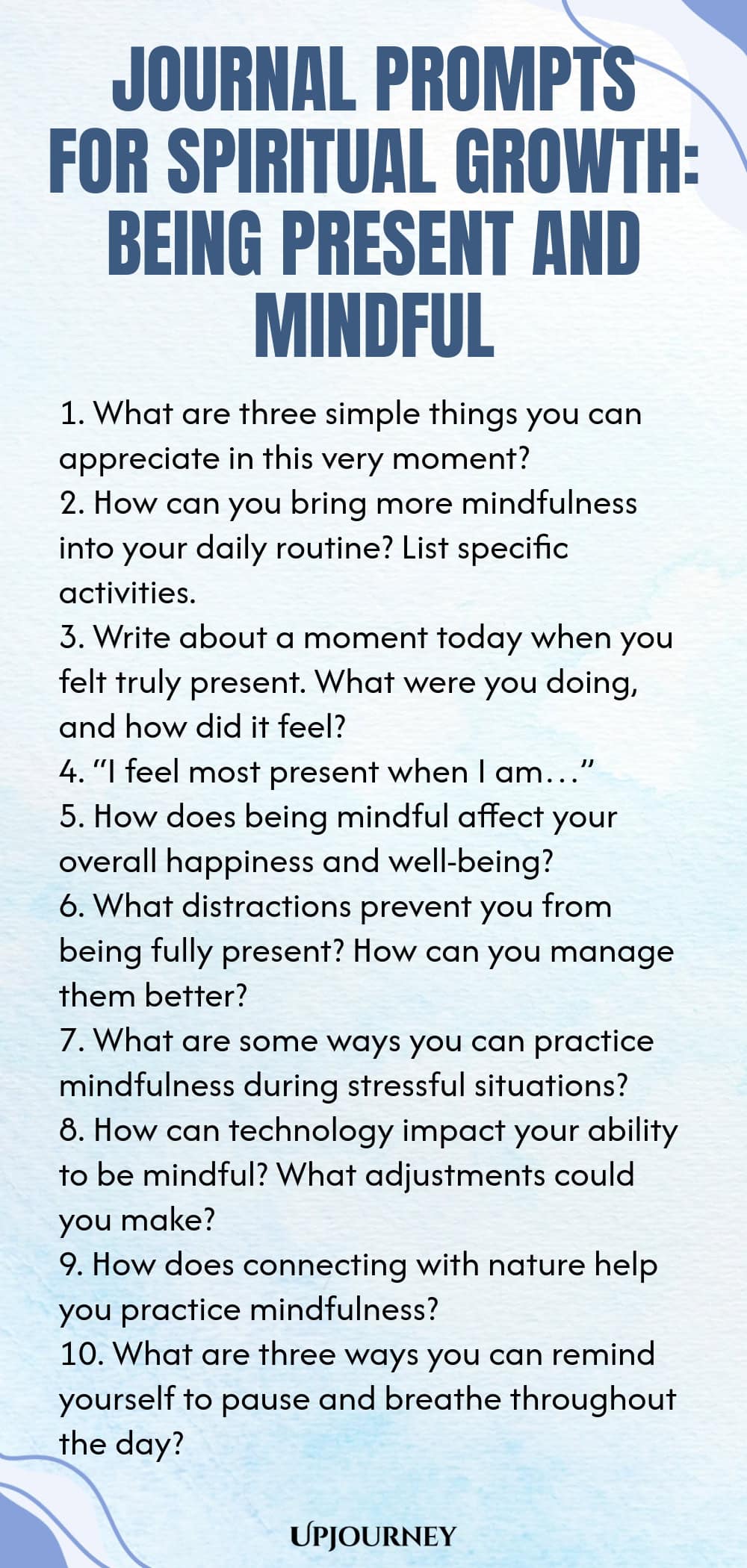 Journal Prompts for Spiritual Growth: Being Present and Mindful 1. What are three simple things you can appreciate in this very moment? 2. How can you bring more mindfulness into your daily routine? List specific activities. 3. Write about a moment today when you felt truly present. What were you doing, and how did it feel? 4. “I feel most present when I am…” 5. How does being mindful affect your overall happiness and well-being? 6. What distractions prevent you from being full...
