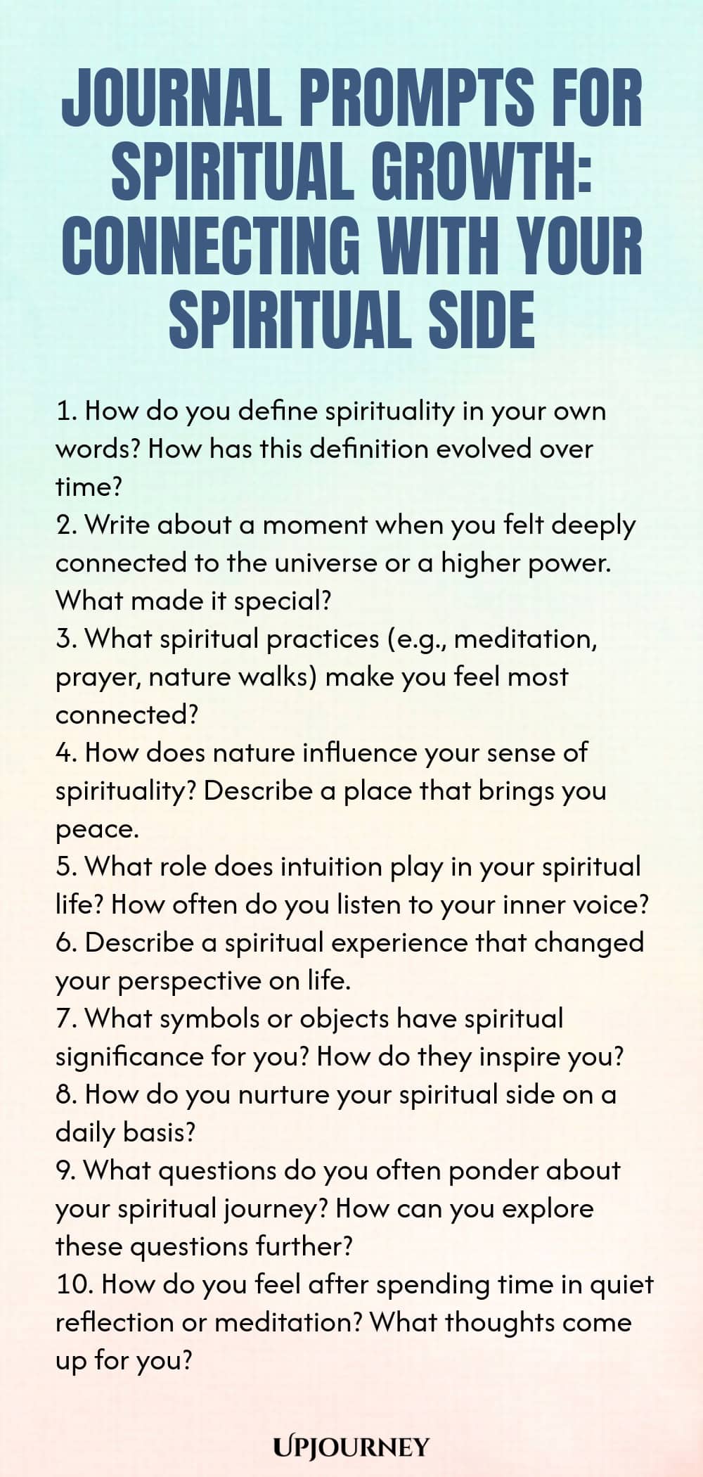 Journal Prompts for Spiritual Growth: Connecting with Your Spiritual Side 1. How do you define spirituality in your own words? How has this definition evolved over time? 2. Write about a moment when you felt deeply connected to the universe or a higher power. What made it special? 3. What spiritual practices (e.g., meditation, prayer, nature walks) make you feel most connected? 4. How does nature influence your sense of spirituality? Describe a place that brings you peace. 5. Wh...