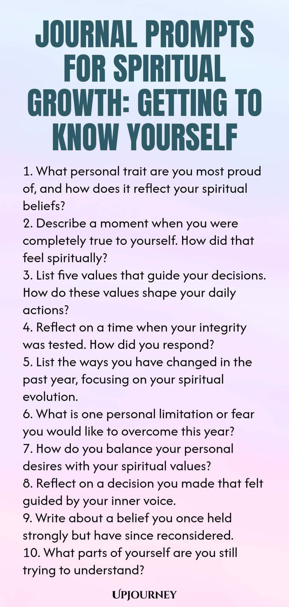Journal Prompts for Spiritual Growth: Getting to Know Yourself 1. What personal trait are you most proud of, and how does it reflect your spiritual beliefs? 2. Describe a moment when you were completely true to yourself. How did that feel spiritually? 3. List five values that guide your decisions. How do these values shape your daily actions? 4. Reflect on a time when your integrity was tested. How did you respond? 5. List the ways you have changed in the past year, focusing on ...