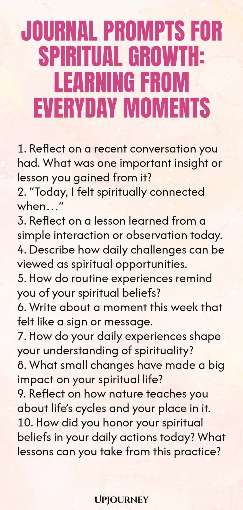 Journal Prompts for Spiritual Growth: Learning from Everyday Moments 1. Reflect on a recent conversation you had. What was one important insight or lesson you gained from it? 2. “Today, I felt spiritually connected when…” 3. Reflect on a lesson learned from a simple interaction or observation today. 4. Describe how daily challenges can be viewed as spiritual opportunities. 5. How do routine experiences remind you of your spiritual beliefs? 6. Write about a moment this week that...