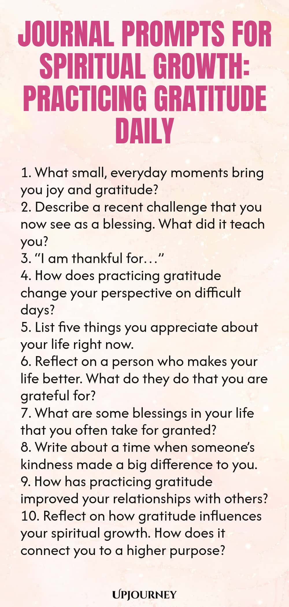 Journal Prompts for Spiritual Growth: Practicing Gratitude Daily 1. What small, everyday moments bring you joy and gratitude? 2. Describe a recent challenge that you now see as a blessing. What did it teach you? 3. “I am thankful for…” 4. How does practicing gratitude change your perspective on difficult days? 5. List five things you appreciate about your life right now. 6. Reflect on a person who makes your life better. What do they do that you are grateful for? 7. What are some bl...