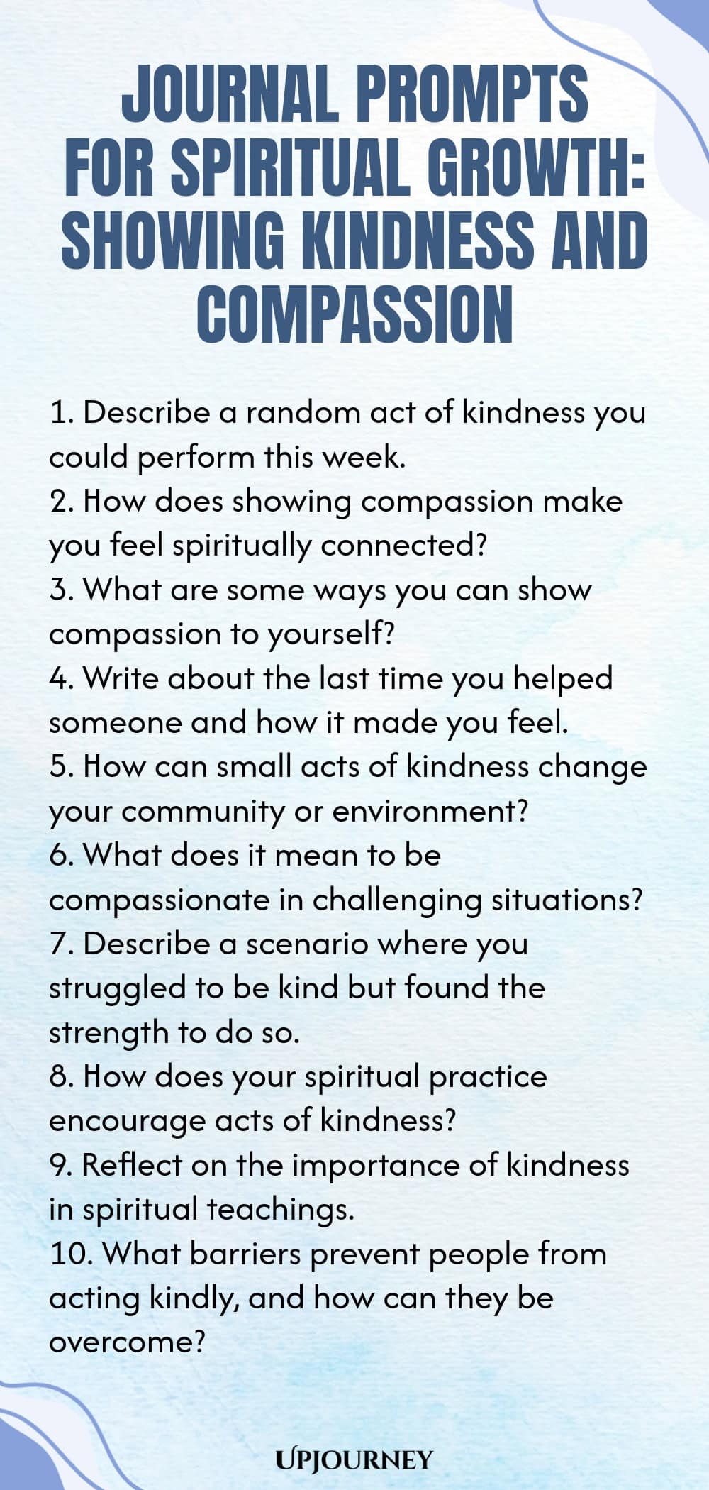 Journal Prompts for Spiritual Growth: Showing Kindness and Compassion 1. Describe a random act of kindness you could perform this week. 2. How does showing compassion make you feel spiritually connected? 3. What are some ways you can show compassion to yourself? 4. Write about the last time you helped someone and how it made you feel. 5. How can small acts of kindness change your community or environment? 6. What does it mean to be compassionate in challenging situations? 7. D...