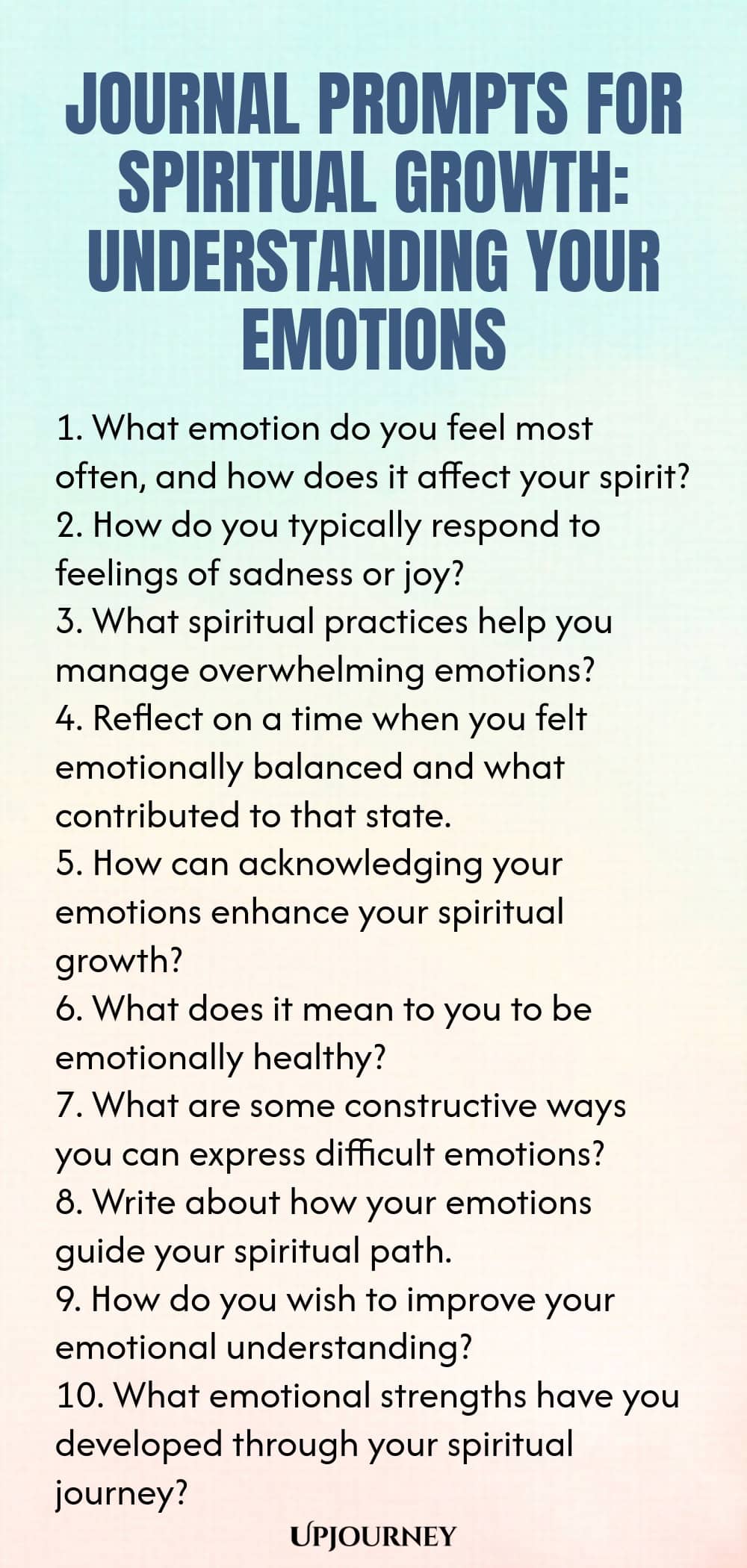 Journal Prompts for Spiritual Growth: Understanding Your Emotions 1. What emotion do you feel most often, and how does it affect your spirit? 2. How do you typically respond to feelings of sadness or joy? 3. What spiritual practices help you manage overwhelming emotions? 4. Reflect on a time when you felt emotionally balanced and what contributed to that state. 5. How can acknowledging your emotions enhance your spiritual growth? 6. What does it mean to you to be emotionally he...