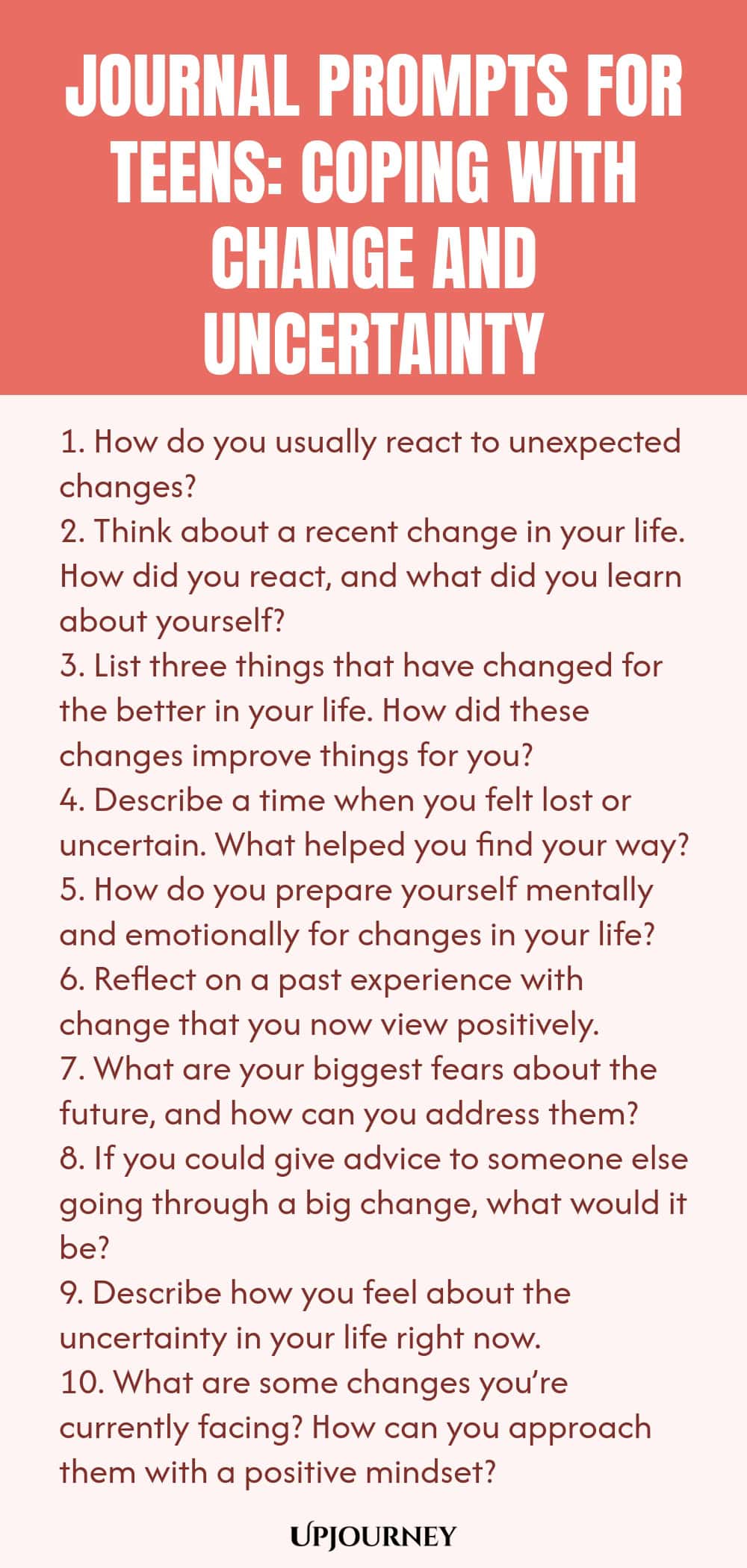 Journal Prompts for Teens: Coping with Change and Uncertainty 1. How do you usually react to unexpected changes? 2. Think about a recent change in your life. How did you react, and what did you learn about yourself? 3. List three things that have changed for the better in your life. How did these changes improve things for you? 4. Describe a time when you felt lost or uncertain. What helped you find your way? 5. How do you prepare yourself mentally and emotionally for changes in...