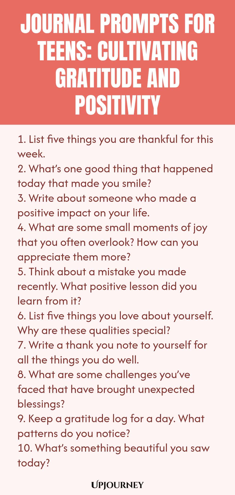 Journal Prompts for Teens: Cultivating Gratitude and Positivity 1. List five things you are thankful for this week. 2. What’s one good thing that happened today that made you smile? 3. Write about someone who made a positive impact on your life. 4. What are some small moments of joy that you often overlook? How can you appreciate them more? 5. Think about a mistake you made recently. What positive lesson did you learn from it? 6. List five things you love about yourself. Why ar...