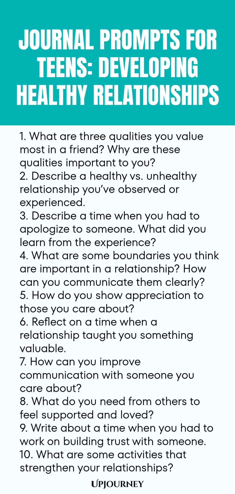 Journal Prompts for Teens: Developing Healthy Relationships 1. What are three qualities you value most in a friend? Why are these qualities important to you? 2. Describe a healthy vs. unhealthy relationship you’ve observed or experienced. 3. Describe a time when you had to apologize to someone. What did you learn from the experience? 4. What are some boundaries you think are important in a relationship? How can you communicate them clearly? 5. How do you show appreciation to those y...