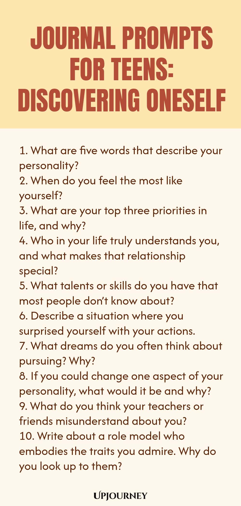 Journal Prompts for Teens: Discovering Oneself 1. What are five words that describe your personality? 2. When do you feel the most like yourself? 3. What are your top three priorities in life, and why? 4. Who in your life truly understands you, and what makes that relationship special? 5. What talents or skills do you have that most people don’t know about? 6. Describe a situation where you surprised yourself with your actions. 7. What dreams do you often think about pursuing?...