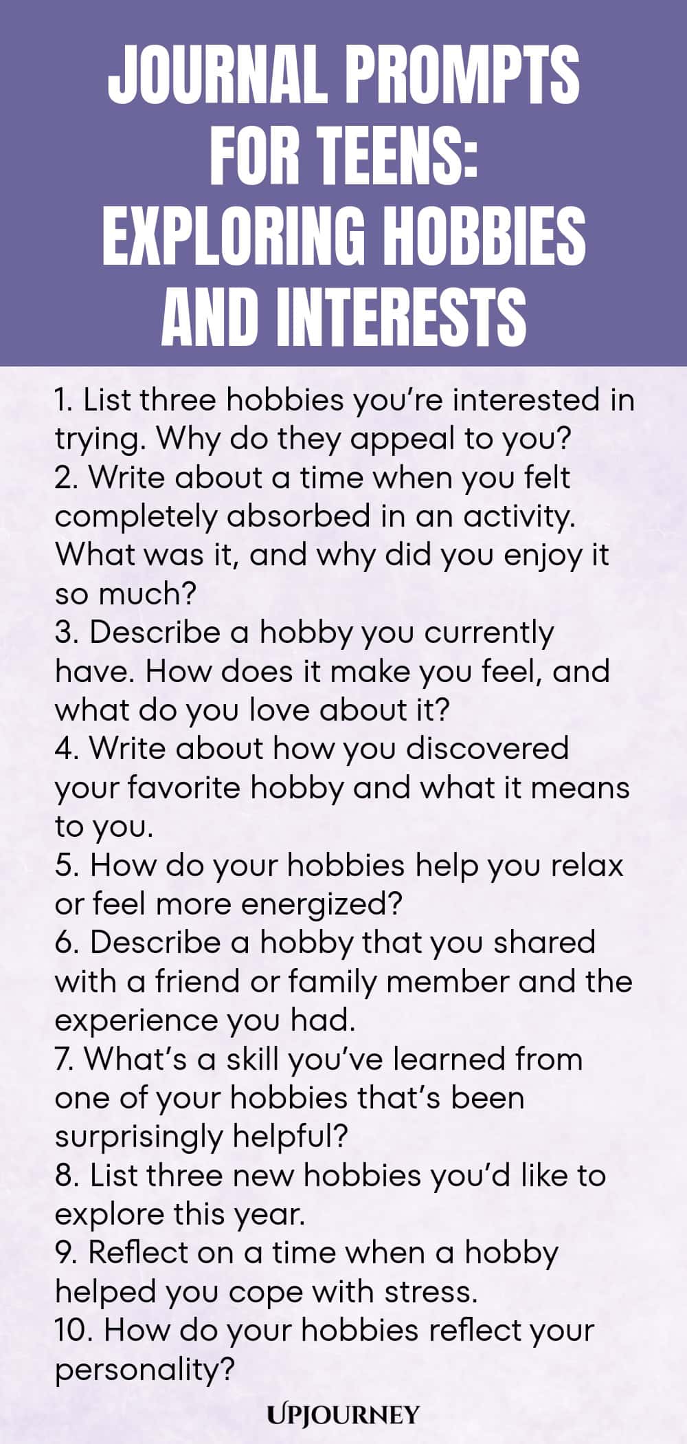 Journal Prompts for Teens: Exploring Hobbies and Interests 1. List three hobbies you’re interested in trying. Why do they appeal to you? 2. Write about a time when you felt completely absorbed in an activity. What was it, and why did you enjoy it so much? 3. Describe a hobby you currently have. How does it make you feel, and what do you love about it? 4. Write about how you discovered your favorite hobby and what it means to you. 5. How do your hobbies help you relax or feel mor...