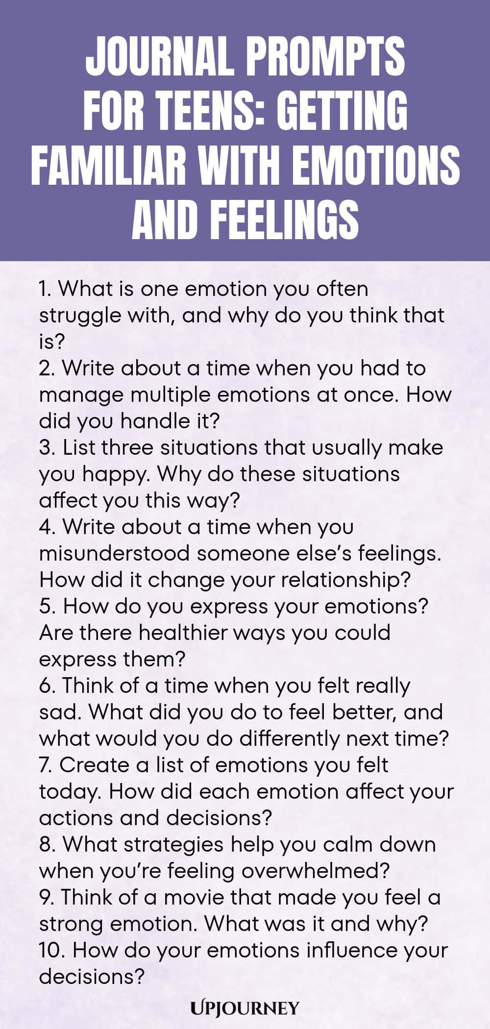 Journal Prompts for Teens: Getting Familiar with Emotions and Feelings 1. What is one emotion you often struggle with, and why do you think that is? 2. Write about a time when you had to manage multiple emotions at once. How did you handle it? 3. List three situations that usually make you happy. Why do these situations affect you this way? 4. Write about a time when you misunderstood someone else’s feelings. How did it change your relationship? 5. How do you express your emotio...