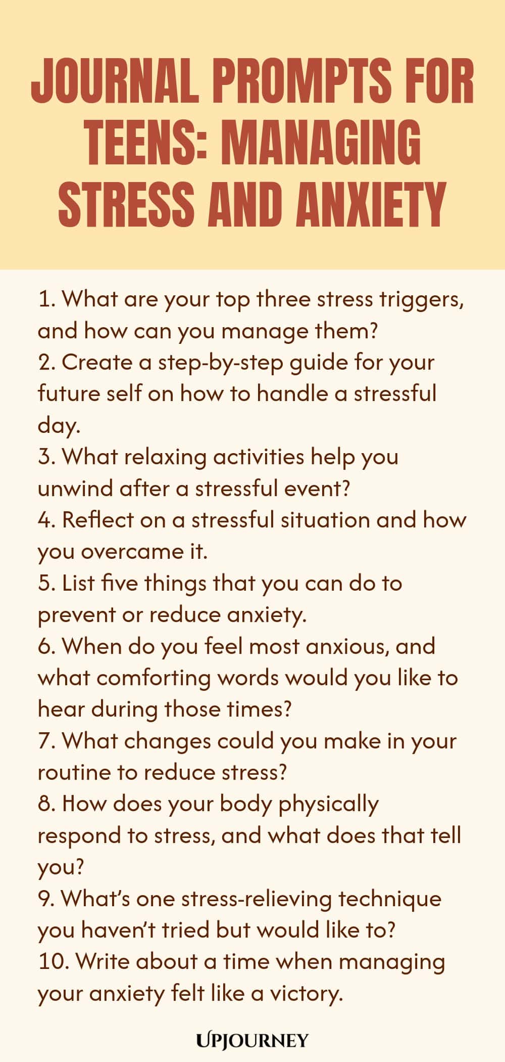 Journal Prompts for Teens: Managing Stress and Anxiety 1. What are your top three stress triggers, and how can you manage them? 2. Create a step-by-step guide for your future self on how to handle a stressful day. 3. What relaxing activities help you unwind after a stressful event? 4. Reflect on a stressful situation and how you overcame it. 5. List five things that you can do to prevent or reduce anxiety. 6. When do you feel most anxious, and what comforting words would you li...
