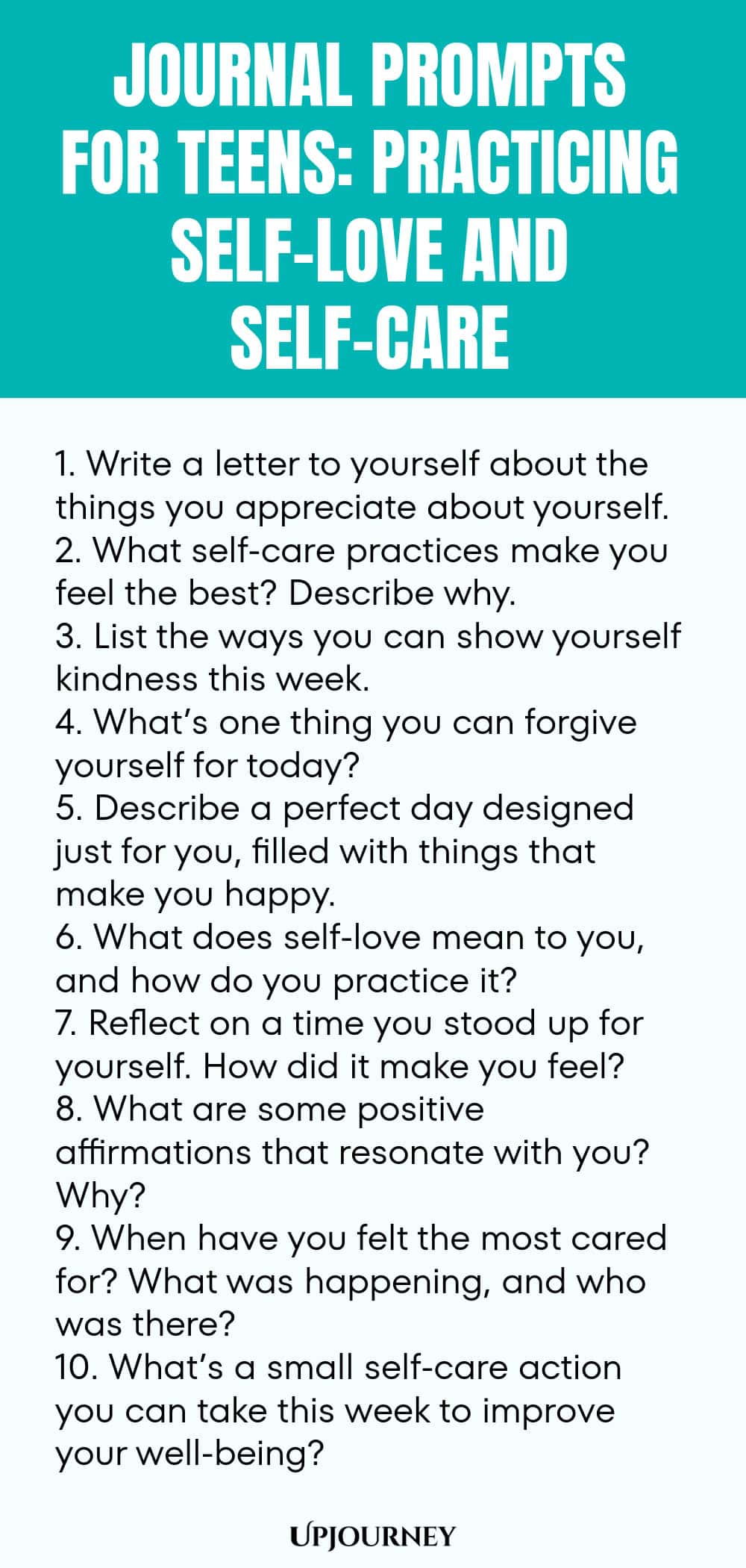 Journal Prompts for Teens: Practicing Self-Love and Self-Care 1. Write a letter to yourself about the things you appreciate about yourself. 2. What self-care practices make you feel the best? Describe why. 3. List the ways you can show yourself kindness this week. 4. What’s one thing you can forgive yourself for today? 5. Describe a perfect day designed just for you, filled with things that make you happy. 6. What does self-love mean to you, and how do you practice it? 7. Refl...
