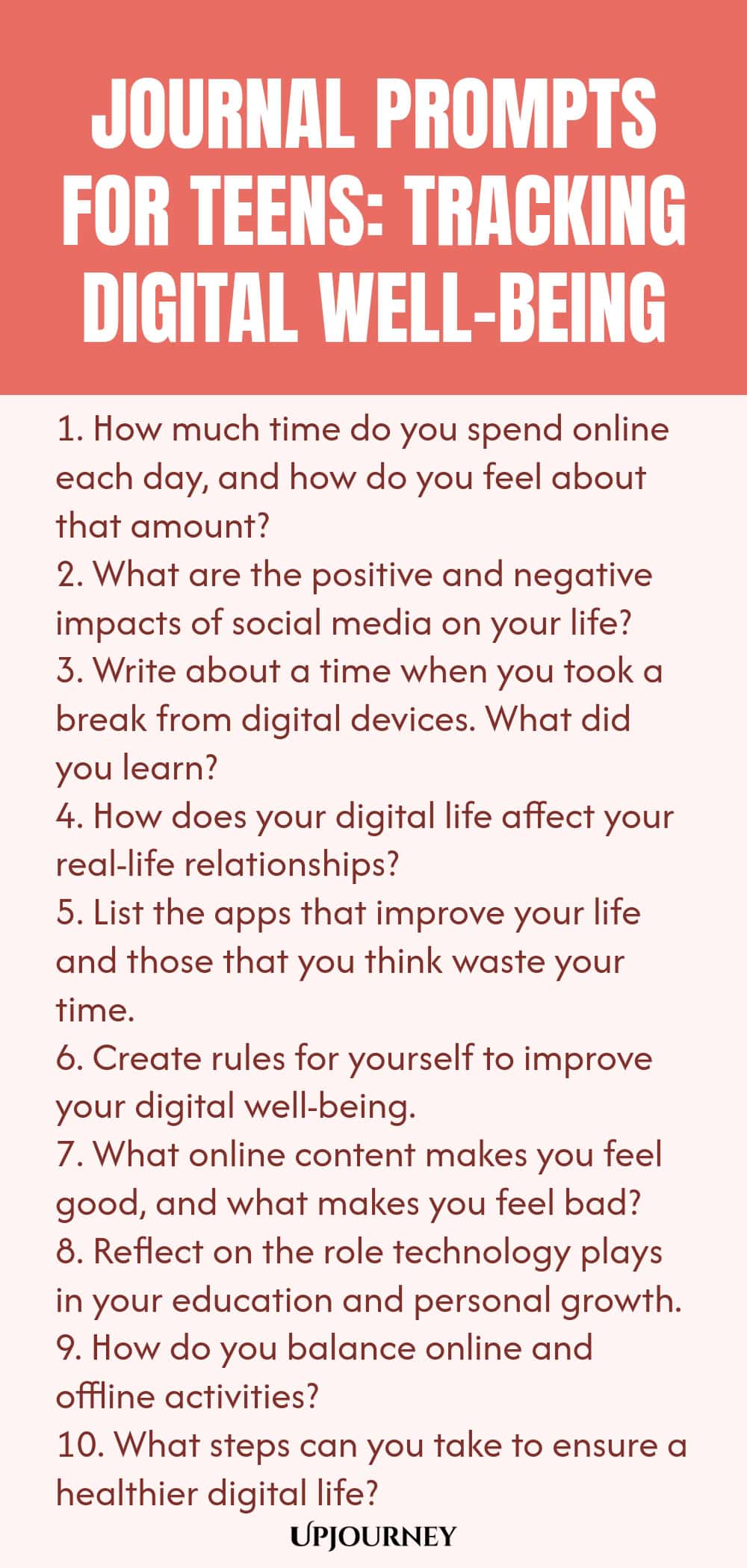 Journal Prompts for Teens: Tracking Digital Well-being 1. How much time do you spend online each day, and how do you feel about that amount? 2. What are the positive and negative impacts of social media on your life? 3. Write about a time when you took a break from digital devices. What did you learn? 4. How does your digital life affect your real-life relationships? 5. List the apps that improve your life and those that you think waste your time. 6. Create rules for yourself t...