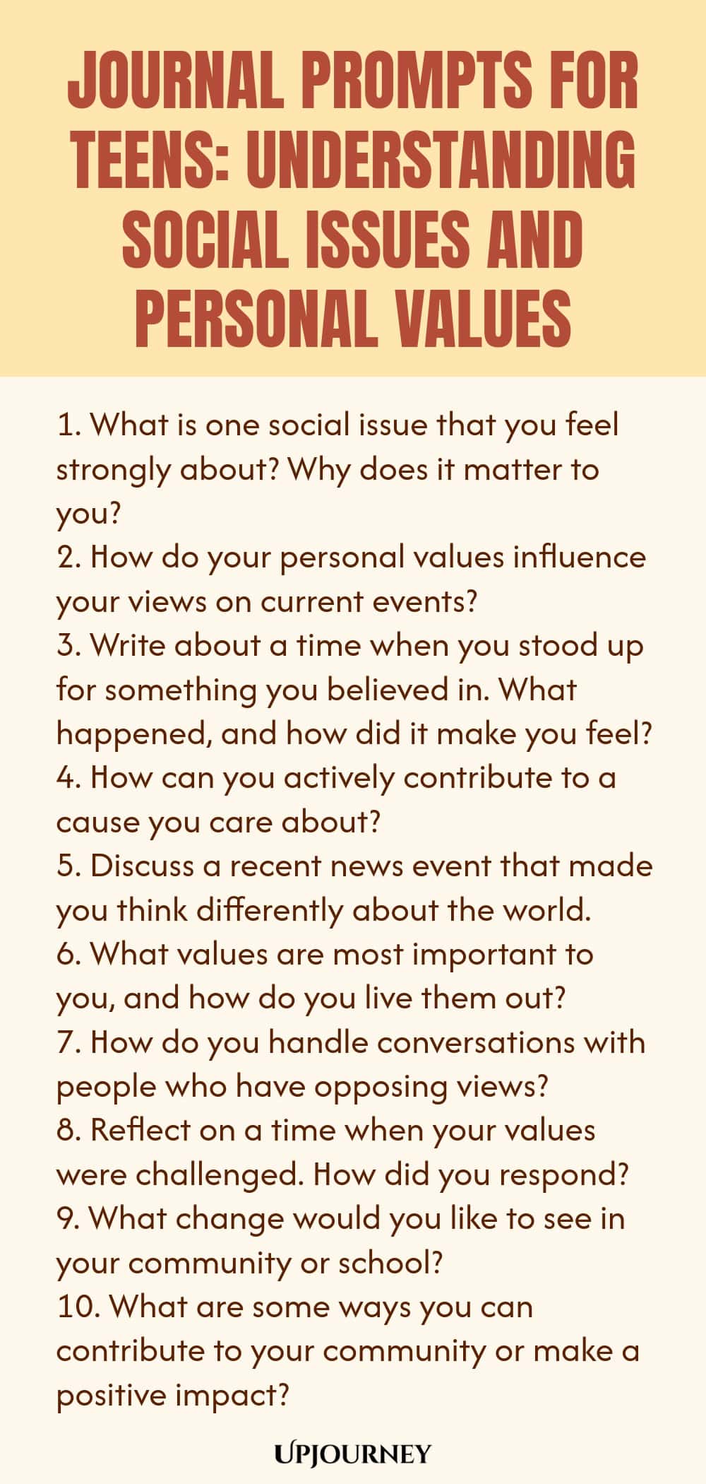 Journal Prompts for Teens: Understanding Social Issues and Personal Values 1. What is one social issue that you feel strongly about? Why does it matter to you? 2. How do your personal values influence your views on current events? 3. Write about a time when you stood up for something you believed in. What happened, and how did it make you feel? 4. How can you actively contribute to a cause you care about? 5. Discuss a recent news event that made you think differently about the w...