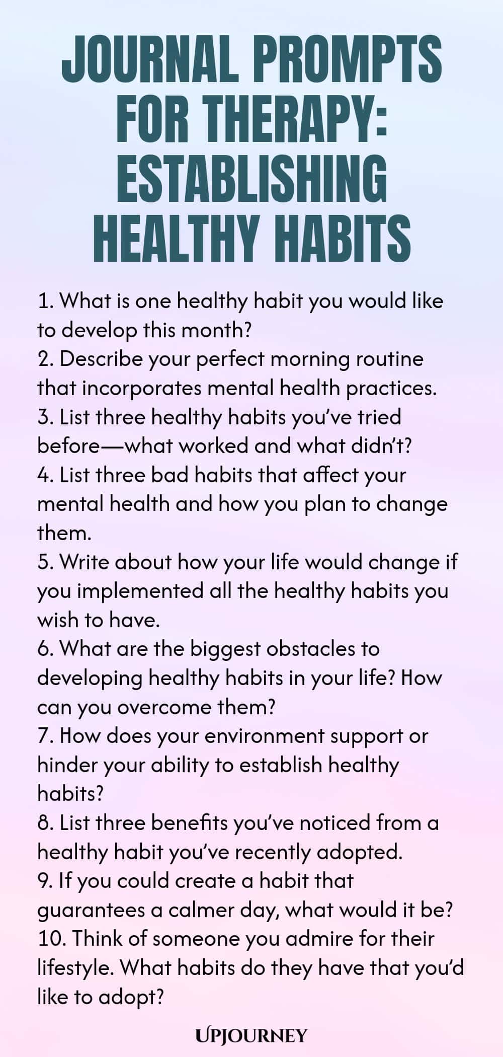 Journal Prompts for Therapy: Establishing Healthy Habits 1. What is one healthy habit you would like to develop this month? 2. Describe your perfect morning routine that incorporates mental health practices. 3. List three healthy habits you’ve tried before—what worked and what didn’t? 4. List three bad habits that affect your mental health and how you plan to change them. 5. Write about how your life would change if you implemented all the healthy habits you wish to have. 6. Wh...